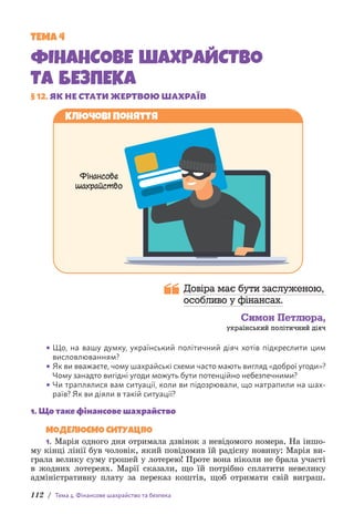 112 / Тема 4. Фінансове шахрайство та безпека
ТЕМА 4
ФІНАНСОВЕ ШАХРАЙСТВО
ТА БЕЗПЕКА
§ 12. ЯК НЕ СТАТИ ЖЕРТВОЮ ШАХРАЇВ
Ключові поняття
Фінансове
шахрайство
Довіра має бути заслуженою,
особливо у фінансах.
Симон Петлюра,
український політичний діяч
• Що, на вашу думку, український політичний діяч хотів підкреслити цим
висловлю­
ванням?
• Як ви вважаєте, чому шахрайські схеми часто мають вигляд «доброї угоди»?
Чому занадто вигідні угоди можуть бути потенційно небезпечними?
• Чи траплялися вам ситуації, коли ви підозрювали, що натрапили на шах­
раїв? Як ви діяли в такій ситуації?
1. Що таке фінансове шахрайство
МОДЕЛЮЄМО СИТУАЦІЮ
1. Марія одного дня отримала дзвінок з невідомого номера. На іншо-
му кінці лінії був чоловік, який повідомив їй радісну новину: М­
арія ви-
грала велику суму грошей у лотерею! Проте вона ніколи не брала участі
в жодних лотереях. Марії сказали, що їй потрібно сплатити н­
евелику
адміністративну плату за переказ коштів, щоб отримати свій виграш.
 