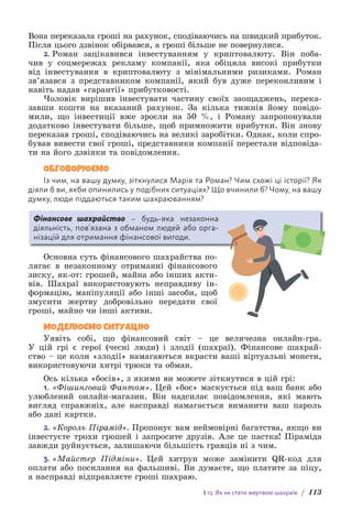 § 12. Як не стати жертвою шахраїв / 113
Вона переказала гроші на рахунок, сподіваючись на швидкий прибуток.
Після цього дзвінок обірвався, а гроші більше не повернулися.
2. Роман зацікавився інвестуванням у криптовалюту. Він поба-
чив у соцмережах рекламу компанії, яка обіцяла високі прибутки
від інвестування в криптовалюту з мінімальними ризиками. Роман
зв’язався з пред­
ставником компанії, який був дуже переконливим і
навіть надав «г­
арантії» прибутковості.
Чоловік вирішив інвестувати частину своїх заощаджень, перека-
завши кошти на вказаний рахунок. За кілька тижнів йому повідо-
мили, що інвестиції вже зросли на 50 %, і Роману запропонували
додатково інвестувати більше, щоб примножити прибутки. Він знову
переказав гроші, сподіваючись на великі заробітки. Однак, коли спро-
бував вивести свої гроші, представники компанії перестали відповіда-
ти на його дзвінки та повідомлення.
ОБГОВОРЮЄМО
Із чим, на вашу думку, зіткнулися Марія та Роман? Чим схожі ці історії? Як
діяли б ви, якби опинились у подібних ситуаціях? Що вчинили б? Чому, на вашу
думку, люди піддаються таким шахраюванням?
Фінансове шахрайство – будь-яка незаконна
д­
іяльність, пов’язана з обманом людей або орга-
нізацій для отримання фінансової вигоди.
Основна суть фінансового шахрайства по-
лягає в незаконному отриманні фінансового
зиску, як-от: грошей, майна або інших акти-
вів. Шахраї використовують неправдиву ін-
формацію, маніпуляції або інші засоби, щоб
змусити жертву добровільно передати свої
гроші, майно чи інші активи.
МОДЕЛЮЄМО СИТУАЦІЮ
Уявіть собі, що фінансовий світ – це величезна онлайн-гра.
У цій грі є герої (чесні люди) і злодії (шахраї). Фінансове шахрай-
ство – це коли «злодії» намагаються вкрасти ваші віртуальні монети,
в­
икористовуючи хитрі трюки та обман.
Ось кілька «босів», з якими ви можете зіткнутися в цій грі:
1. «Фішинговий Фантом». Цей «бос» маскується під ваш банк або
улюблений онлайн-магазин. Він надсилає повідомлення, які мають
вигляд справжніх, але насправді намагається виманити ваш пароль
або дані картки.
2. «Король Пірамід». Пропонує вам неймовірні багатства, якщо ви
інвестуєте трохи грошей і запросите друзів. Але це пастка! Піраміда
завжди руйнується, залишаючи більшість гравців ні з чим.
3. «Майстер Підміни». Цей хитрун може замінити QR-код для
оплати або посилання на фальшиві. Ви думаєте, що платите за піцу,
а насправді відправляєте гроші шахраю.
 