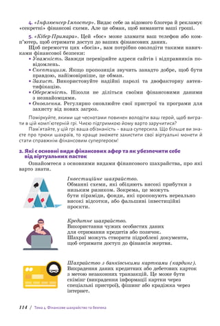 114 / Тема 4. Фінансове шахрайство та безпека
4. «Інфлюенсер-Імпостер». Видає себе за відомого блогера й рекламує
«секретні» фінансові схеми. Але це обман, щоб виманити ваші гроші.
5. «Кібер-Примара». Цей «бос» може зламати ваш телефон або ком­
п’ютер, щоб отримати доступ до ваших фінансових даних.
Щоб перемогти цих «босів», вам потрібно оволодіти такими навич­
ками фінансової безпеки:
• Уважність. Завжди перевіряйте адреси сайтів і відправників по-
відомлень.
• Скептицизм. Якщо пропозиція звучить занадто добре, щоб бути
правдою, найімовірніше, це обман.
• Захист. Використовуйте надійні паролі та двофакторну автен­
тифікацію.
• Обережність. Ніколи не діліться своїми фінансовими даними
з незнайомцями.
• Оновлення. Регулярно оновлюйте свої пристрої та програми для
захисту від нових загроз.
Поміркуйте, якими ще чеснотами повинен володіти ваш герой, щоб вигра-
ти в цій комп’ютерній грі. Чиєю підтримкою йому варто заручитися?
Пам’ятайте, у цій грі ваша обізнаність – ваша суперсила. Що більше ви зна-
єте про трюки шахраїв, то краще зможете захистити свої віртуальні монети й
стати справжнім фінансовим супергероєм!
2. 
Які є основні види фінансових афер та як убезпечити себе
від віртуальних пасток
Ознайомтеся з основними видами фінансового шахрайства, про які
варто знати.
Інвестиційне шахрайство.
Обманні схеми, які обіцяють високі прибутки з
низьким ризиком. Зокрема, це можуть
бути піраміди, фонди, які пропонують нереально
високі відсотки, або фальшиві інвестиційні
проєкти.
Кредитне шахрайство.
Використання чужих особистих даних
для отримання кредитів або позичок.
Шахраї можуть створити підроблені документи,
щоб отримати доступ до фінансів жертви.
Шахрайство з банківськими картками (кардинг).
Викрадення даних кредитних або дебетових карток
з метою незаконних транзакцій. Це може бути
скімінг (викрадення інформації картки через
спеціальні пристрої), фішинг або крадіжка через
інтернет.
 