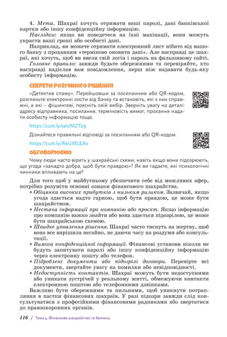 116 / Тема 4. Фінансове шахрайство та безпека
4. Мета. Шахраї хочуть отримати ваші паролі, дані банківської
картки або іншу конфіденційну інформацію.
Наслідки: якщо ви поведетеся на їхні махінації, вони можуть
украсти ваші гроші або особисті дані.
Наприклад, ви можете отримати електронний лист нібито від вашо-
го банку з проханням «терміново оновити дані». Але насправді це шах-
раї, які хочуть, щоб ви ввели свій логін і пароль на фальшивому сайті.
Головне правило: завжди будьте обережними та перевіряйте, хто
н­
асправді надіслав вам повідомлення, перш ніж надавати будь-яку
особисту інформацію.
СЕКРЕТИ РОЗУМНОГО РІШЕННЯ
«Детектив спаму». Перейшовши за посиланням або QR-кодом,
розгляньте електронні листи від банку та встановіть, які з них справ-
жні, а які – фішингові, поясніть свій вибір. Зверніть увагу на деталі:
адресу відправника, посилання, терміновість вимог, прохання нада-
ти особисту інформацію тощо.
https://cutt.ly/seUMZTz9
Дізнайтеся правильні відповіді за посиланням або QR-кодом.
https://cutt.ly/ReUMLEAv
ОБГОВОРЮЄМО
Чому люди часто вірять у шахрайські схеми, навіть якщо вони підозрюють,
що угода «занадто добра, щоб бути правдою»? Як ви гадаєте, які психологічні
чинники впливають на це?
Для того щоб у майбутньому убезпечити себе від можливих афер,
потрібно розуміти основні ознаки фінансового шахрайства.
• Обіцянка високих прибутків з низьким ризиком. Зазвичай, якщо
угода здається надто гарною, щоб бути правдою, це може бути
шахрайством.
• Нестача інформації про компанію або проєкт. Якщо інформацію
про компанію важко знайти або вона здається підозрілою, це може
бути шахрайською схемою.
• Швидке ухвалення рішення. Шахраї часто тиснуть на жертву, щоб
вона все вирішила негайно, не даючи часу на роздуми або консуль-
тації.
• Вимога конфіденційної інформації. Фінансові установи ніколи не
будуть запитувати паролі або іншу конфіденційну інформацію
через електронну пошту або телефон.
• Підроблені документи або підозрілі договори. Перевірте всі
документи, звертайте увагу на помилки або невідповідності.
• Недоступність контактів. Шахраї можуть бути недоступними
або уникати зустрічей у реальному житті, обмежуючи контакти
електронною поштою або телефонними дзвінками.
Важливо бути обережними та пильними, щоб уникнути потрап­
ляння в пастки фінансових шахраїв. У разі підозри завжди слід кон-
сультуватися з професійними фінансовими радниками або звертатися
до правоохоронних органів.
 