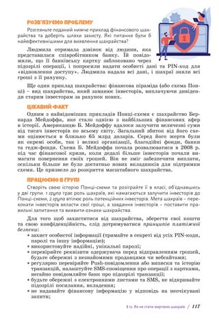 § 12. Як не стати жертвою шахраїв / 117
РОЗВ’ЯЗУЄМО ПРОБЛЕМУ
Розгляньте поданий нижче приклад фінансового шах­
райства та доберіть шляхи захисту. Які питання були б
найефективнішими для виявлення шахрайства?
Людмила отримала дзвінок від людини, яка
представилася співробітником банку. Їй повідо-
мили, що її банківську картку заблоковано через
підозрілі операції, і попросили надати особисті дані та PIN-код для
«відновлення доступу». Людмила надала всі дані, і шахраї зняли всі
гроші з її рахунку.
Ще один приклад шахрайства: фінансова піраміда (або схема Пон-
ці) – вид шахрайства, який заманює інвесторів, виплачуючи дивіден-
ди старим інвесторам за рахунок нових.
ЦІКАВИЙ ФАКТ
Одним з найвідоміших прикладів Понці-схеми є шахрайство Бер-
нарда Мейдоффа, яке стало однією з найбільших фінансових афер
в історії. Американцю Б. Мейдоффу вдалося залучити величезні суми
від тисяч інвесторів по всьому світу. Загальний збиток від його схе-
ми оцінюється в близько 65 млрд доларів. Серед його жертв були
як окремі особи, так і великі організації, благодійні фонди, банки
та гедж-фонди. Схема Б. Мейдоффа почала розвалюватися в 2008 р.
під час фінансової кризи, коли дедалі більше інвесторів почали ви-
магати повернення своїх грошей. Він не зміг забезпечити виплати,
оскільки більше не було достатньо нових вкладників для підтримки
схеми. Це призвело до розкриття масштабного шахрайства.
ПРАЦЮЄМО В ГРУПІ
Створіть свою історію Понці-схеми та розіграйте її в класі, об’єднавшись
у дві групи. 1 група грає роль шахраїв, які намагаються залучити інвесторів до
Понці-схеми, 2 група втілює роль потенційних інвесторів. Мета шахраїв – пере-
конати інвесторів вкласти свої гроші, а завдання інвесторів – п­
оставити пра-
вильні запитання та виявити ознаки шахрайства.
Для того щоб захиститися від шахрайства, зберегти свої кошти
та свою конфіденційність, слід дотримуватися принципів платіжної
безпеки:
• захист особистої інформації (тримайте в секреті від усіх PIN-коди,
паролі та іншу інформацію);
• використовуйте надійні, унікальні паролі;
• перевіряйте реквізити одержувача перед відправленням грошей,
будьте обережні з незнайомими продавцями чи вебсайтами;
• регулярно перевіряйте Push-повідомлення або виписки та історію
транзакцій, налаштуйте SMS-сповіщення про операції з картками,
негайно повідомляйте банк про підозрілі транзакції;
• будьте обережні з електронними листами та SMS, не відкривайте
підозрілі посилання, вкладення;
• не надавайте фінансову інформацію у відповідь на неочікувані
запити;
 