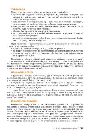 § 12. Як не стати жертвою шахраїв / 119
ТОППОРАДА
Перш ніж купувати щось на маловідомому вебсайті:
• прочитайте відгуки інших покупців. Відсутність відгуків або
велика кількість негативних (позитивних) відгуків можуть бути
ознакою шахрайства;
• ознайомтеся з інформацією про цей онлайн-магазин, перевірте,
чи є контактні дані, як довго перебувають на ринку тощо;
• занадто низька ціна або занадто привабливі умови покупки також
можуть бути ознакою шахрайства;
• віддавайте перевагу перевіреним продавцям;
• використовуйте лише надійні методи оплати (віртуальну картку
для оплат в інтернеті);
• уникайте переказів на особисті рахунки продавців, завжди беріть
чек – підтвердження покупки.
Щоб адекватно оцінювати різноманіття фінансових порад і не по-
трапити до рук шахраїв:
• критично оцінюйте поради від друзів чи родичів;
• за потреби звертайтеся до професійних фінансових консультантів;
• нічого не вирішуйте під тиском, беріть час для обдумування
та зберігайте спокій.
Наслідки необачної фінансової поведінки можуть включати втра-
ту заощаджень, накопичення боргів, зниження кредитного рейтингу
та можливість стати жертвою фінансових шахрайств. Це також може
призвести до довготривалих фінансових труднощів, стресу та проблем
з досягненням фінансових цілей.
ПРАЦЮЄМО В ГРУПІ
1 група. Кейс «Вигідна пропозиція». Друг пропонує вам вкласти гроші в но-
вий бізнес, обіцяючи 50 % прибутку щомісяця. Які питання ви поставите перед
ухваленням рішення? Які ризики ви врахуєте?
2 група. Кейс «Підозрілий дзвінок». Вам телефонують з «банку» і просять
підтвердити дані картки для блокування підозрілої транзакції. Опишіть пра-
вильний алгоритм дій у цій ситуації.
3 група. Кейс «Інвестиційна можливість». Ви отримали електронний лист
про можливість інвестувати в криптовалюту з гарантованим прибутком 100 %
щомісяця. Визначте ознаки шахрайства в цій пропозиції та поясніть, як переві-
рити її легітимність.
КОРОТКО ПРО ГОЛОВНЕ
Фінансове шахрайство – це незаконна діяльність, спрямована
на обман з метою отримання фінансової вигоди. Вона включає такі
види, як Понці-схеми, фішинг, кредитні афери, інвестиційні пастки
тощо. Важливо бути обережними й завжди перевіряти інформацію,
щоб уникнути втрат і захистити свої фінанси. Дотримання принци-
пів платіжної системи створює безпечне середовище для проведення
фінансових операцій, захищає користувачів і фінансові установи, а
також сприяє розвитку довіри до електронних платіжних систем.
 