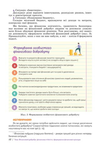 12 / Тема. Фінансовий добробут, фінансова стійкість і формування фінансової культури
4. Ситуація «Інвестиція».
Досліджує різні варіанти інвестування, розподіляє ризики, інвес-
тує в довгострокові проєкти.
5. Ситуація «Планування бюджету».
Складає місячний бюджет, враховуючи всі доходи та витрати,
контролює свої фінанси.
Ми бачимо, що фінансова освіченість, грамотність безпосеред-
ньо впливає на фінансовий добробут людини та допомагає ухвалю-
вати більш обдумані фінансові рішення. Тож розглянемо, які навич­
ки допо­
можуть сформувати особистий фінансовий добробут (мал. 3).
Проана­
лізуйте, яких з них ви вже набули, а які – хотіли б формувати
надалі.
Формування особистого
фінансового добробуту
Вивчати та розуміти фінансові поняття і принципи.
Вкладати кошти в різні активи («не складати яйця в один кошик»)
Не гнатися за високодохідними продуктами, не зловживати кредитами
Завжди пам’ятати: доходи мають бути більші, ніж витрати.
Набувати навичок критичного мислення та економічного аналізу
Мати фінансову подушку1, уміти рахувати гроші та зробити так, щоб гроші
приносили дохід, а не просто зберігалися вдома
Мислити позитивно, особливо щодо ставлення до грошей, не відкладати
на завтра те, що можна зробити вже сьогодні
1
2
3
4
5
6
7
8
Набувати корисних звичок (системно записувати свої доходи
та витрати, планувати бюджет і заощаджувати)
Фіксувати на папері свої фінансові цілі та в разі їх досягнення
планувати нові
Розширювати своє оточення фінансово грамотних людей, розвиватися,
утім, сподіватися лише на себе
Мал. 3. Формування особистого фінансового добробуту1
Обговорюємо
Як ви думаєте, які кроки потрібно здійснити людині, що планує досягнення
особистого добробуту? Скористайтеся поданими нижче питаннями, які можуть
наштовхнути вас на нові ідеї (с. 13).
1 Фінансова подушка (подушка безпеки) – резерв грошей для різних неперед-
бачених ситуацій.
 