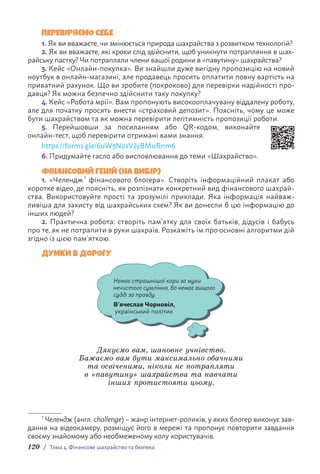 120 / Тема 4. Фінансове шахрайство та безпека
ПЕРЕВІРЯЄМО СЕБЕ
1. Як ви вважаєте, чи змінюється природа шахрайства з розвитком технологій?
2. Як ви вважаєте, які кроки слід здійснити, щоб уникнути потрапляння в шах-
райську пастку? Чи потрапляли члени вашої родини в «павутину» шахрайства?
3. Кейс «Онлайн-покупка». Ви знайшли дуже вигідну пропозицію на новий
ноутбук в онлайн-магазині, але продавець просить оплатити повну вартість на
приватний рахунок. Що ви зробите (покроково) для перевірки надійності про-
давця? Як можна безпечно здійснити таку покупку?
4. Кейс «Робота мрії». Вам пропонують високооплачувану віддалену роботу,
але для початку просять внести «страховий депозит». Поясніть, чому це може
бути шахрайством та як можна перевірити легітимність пропозиції роботи.
5. Перейшовши за посиланням або QR-кодом, виконайте
онлайн-тест, щоб перевірити отримані вами знання.
https://forms.gle/6uW3NosVJyBMuRnm6
6. Придумайте гасло або висловлювання до теми «Шахрайство».
ФІНАНСОВИЙ ГЕНІЙ (НА ВИБІР)
1. «Челендж 1
фінансового блогера». Створіть інформаційний плакат або
коротке відео, де поясніть, як розпізнати конкретний вид фінансового шахрай-
ства. Використовуйте прості та зрозумілі приклади. Яка інформація найваж-
ливіша для захисту від шахрайських схем? Як ви донесли б цю інформацію до
інших людей?
2. Практична робота: створіть пам’ятку для своїх батьків, дідусів і бабусь
про те, як не потрапити в руки шахраїв. Розкажіть їм про основні алгоритми дій
згідно із цією пам’яткою.
ДУМКИ В ДОРОГУ
Немає страшнішої кари за муки
нечистого сумління, бо немає вищого
судді за правду.
В’ячеслав Чорновіл,
український політик
Дякуємо вам, шановне учнівство.
Бажаємо вам бути максимально обачними
та освіченими, ніколи не потрапляти
в «павутину» шахрайства та навчати
інших протистояти цьому.
1
Челендж (англ. challenge) – жанр інтернет-роликів, у яких блогер виконує зав­
дання на відеокамеру, розміщує його в мережі та пропонує повторити з­
авдання
своєму знайомому або необмеженому колу користувачів.
 