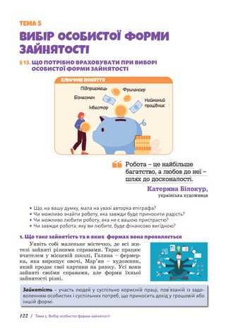 122 / Тема 5. Вибір особистої форми зайнятості
ТЕМА 5
ВИБІР ОСОБИСТОЇ ФОРМИ
ЗАЙНЯТОСТІ
§ 13. ЩО ПОТРІБНО ВРАХОВУВАТИ ПРИ ВИБОРІ
ОСОБИСТОЇ ФОРМИ ЗАЙНЯТОСТІ
Ключові поняття
Фрилансер
Підприємець
Бізнесмен
Інвестор
Найманий
працівник
Робота – це найбільше
багатство, а любов до неї –
шлях до досконалості.
Катерина Білокур,
українська художниця
• Що, на вашу думку, мала на увазі авторка епіграфа?
• Чи можливо знайти роботу, яка завжди буде приносити радість?
• Чи можливо любити роботу, яка не є вашою пристрастю?
• Чи завжди робота, яку ви любите, буде фінансово вигідною?
1. Що таке зайнятість та в яких формах вона проявляється
Уявіть собі маленьке містечко, де всі жи-
телі зайняті різними справами. Тарас працює
вчителем у місцевій школі, Галина – фермер-
ка, яка вирощує овочі, Мар’ян – художник,
який продає свої картини на ринку. Усі вони
зайняті своїми справами, але форми їхньої
зай­
нятості різні.
Зайнятість – участь людей у суспільно корисній праці, пов’язаній із задо-
воленням особистих і суспільних потреб, що приносить дохід у грошовій або
іншій формі.
 