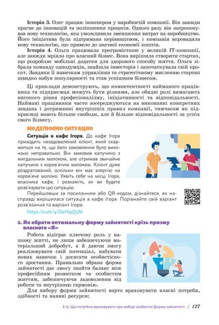 § 13. Що потрібно враховувати при виборі особистої форми зайнятості / 127
Історія 3. Олег працює інженером у виробничій компанії. Він з­
авжди
прагне до інновацій та поліпшення процесів. Одного разу він запропону-
вав нову технологію, яка уможливила зменшення витрат на виробниц­
тво.
Його ініціатива була підтримана керівництвом, і компанія впровадила
нову технологію, що привело до значної економії коштів.
Історія 4. Ольга працювала програмісткою у великій IT-компанії,
але завжди мріяла про власний бізнес. Вона вирішила створити стартап,
що розробляє мобільні додатки для здорового способу життя. Ольга зі-
брала команду однодумців, знайшла інвесторів і започаткувала свій про-
єкт. Завдяки її навичкам управління та стратегічному мисленню стартап
швидко набув популярності та став успішним бізнесом.
Ці приклади демонструють, що компетентності найманого праців-
ника та підприємця можуть бути різними, але обидві ролі вимагають
високого рівня професіоналізму, ініціативності та відповідальності.
Наймані працівники часто зосереджуються на виконанні конкретних
завдань і дотриманні внутрішніх правил компанії, тимчасом як під-
приємці мають більше свободи, але й більше відповідальності за успіх
свого бізнесу.
МОДЕЛЮЄМО СИТУАЦІЮ
Ситуація в кафе Ігоря. До кафе Ігоря
приходить н­
езадоволений клієнт, який скар-
житься на те, що його з­
амовлення було вико-
нано неправильно. Він замовив к­
апучино з
мигдальним молоком, але отримав звичайне
капучино з коров’ячим молоком. Клієнт дуже
роздратований, оскільки він має алергію на
коров’яче молоко. Уявіть себе на місці Ігоря,
власника кафе, і розкажіть, як ви б­
удете
розв’язувати цю ситуацію.
Перейшовши за посиланням або QR-кодом, дізнайтеся, як на-
справді в­
ирішилася ситуація в кафе Ігоря. Порівняйте свій варіант
розв’язання та варіант Ігоря.
https://cutt.ly/OeIYqQ5M
2. 
Як обрати оптимальну форму зайнятості крізь призму
власного «Я»
Робота відіграє ключову роль у на-
шому житті, не лише забезпечуючи ма-
теріальний добробут, а й даючи змогу
реалізовувати свій потенціал, набувати
нових навичок і досягати особистісно-
го зростання. Правильно обрана форма
зай­
нятості дає змогу знайти баланс між
професійним розвитком та особистим
життям, забезпечуючи задоволення від
роботи та внутрішню гармонію.
Для вибору форми зайнятості варто враховувати власні потреби,
здібності та наявні ресурси:
 