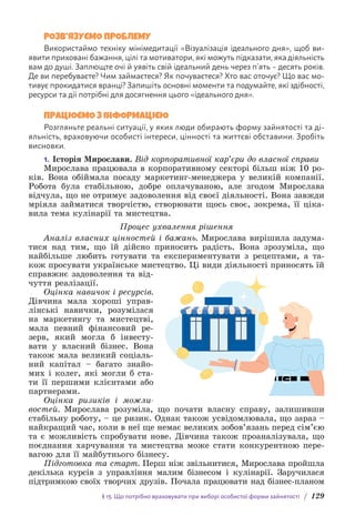 § 13. Що потрібно враховувати при виборі особистої форми зайнятості / 129
РОЗВ’ЯЗУЄМО ПРОБЛЕМУ
Використаймо техніку мінімедитації «Візуалізація ідеального дня», щоб ви­
явити приховані бажання, цілі та мотиватори, які можуть підказати, яка діяльність
вам до душі. Заплющте очі й уявіть свій ідеальний день через п’ять – десять років.
Де ви перебуваєте? Чим займаєтеся? Як почуваєтеся? Хто вас оточує? Що вас мо-
тивує прокидатися вранці? Запишіть основні моменти та подумайте, які здібності,
ресурси та дії потрібні для досягнення цього «і­
деального дня».
ПРАЦЮЄМО З ІНФОРМАЦІЄЮ
Розгляньте реальні ситуації, у яких люди обирають форму зайнятості та ді-
яльність, враховуючи особисті інтереси, цінності та життєві обставини. Зробіть
висновки.
1. Історія Мирослави. Від корпоративної кар’єри до власної справи
Мирослава працювала в корпоративному секторі більш ніж 10 ро-
ків. Вона обіймала посаду маркетинг-менеджера у великій компанії.
Робота була стабільною, добре оплачуваною, але згодом Мирослава
відчула, що не отримує задоволення від своєї діяльності. Вона завжди
мріяла займатися творчістю, створювати щось своє, зокрема, її ціка-
вила тема кулінарії та мистецтва.
Процес ухвалення рішення
Аналіз власних цінностей і бажань. Мирослава вирішила задума-
тися над тим, що їй дійсно приносить радість. Вона зрозуміла, що
найбільше любить готувати та експериментувати з рецептами, а та-
кож просувати українське мистецтво. Ці види діяльності приносять їй
справжнє задоволення та від-
чуття реалізації.
Оцінка навичок і ресурсів.
Дівчина мала хороші управ-
лінські навички, розумілася
на маркетингу та мистецтві,
мала певний фінансовий ре-
зерв, який могла б інвесту-
вати у власний бізнес. Вона
також мала великий соціаль-
ний капітал – багато знайо-
мих і колег, які могли б ста-
ти її першими клієнтами або
партнерами.
Оцінка ризиків і можли-
востей. Мирослава розуміла, що почати власну справу, залишивши
стабільну роботу, – це ризик. Однак також усвідомлювала, що зараз –
найкращий час, коли в неї ще немає великих зобов’язань перед сім’єю
та є можливість спробувати нове. Дівчина також проаналізувала, що
поєднання харчування та мистецтва може стати конкурентною пере-
вагою для її майбутнього бізнесу.
Підготовка та старт. Перш ніж звільнитися, Мирослава пройшла
декілька курсів з управління малим бізнесом і кулінарії. Заручилася
підтримкою своїх творчих друзів. Почала працювати над бізнес-планом
 