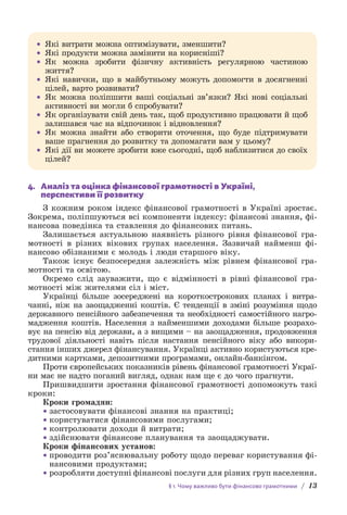 § 1. Чому важливо бути фінансово грамотними / 13
• Які витрати можна оптимізувати, зменшити?
• Які продукти можна замінити на корисніші?
• Як можна зробити фізичну активність регулярною частиною
життя?
• 
Які навички, що в майбутньому можуть допомогти в досягненні
цілей, варто розвивати?
• Як можна поліпшити ваші соціальні зв’язки? Які нові соціальні
активності ви могли б спробувати?
• Як організувати свій день так, щоб продуктивно працювати й щоб
залишався час на відпочинок і відновлення?
• Як можна знайти або створити оточення, що буде підтримувати
ваше прагнення до розвитку та допомагати вам у цьому?
• Які дії ви можете зробити вже сьогодні, щоб наблизитися до своїх
цілей?
4. Аналіз та оцінка фінансової грамотності в Україні,
перспективи її розвитку
З кожним роком індекс фінансової грамотності в Україні зростає.
Зокрема, поліпшуються всі компоненти індексу: фінансові знання, фі-
нансова поведінка та ставлення до фінансових питань.
Залишається актуальною наявність різного рівня фінансової гра-
мотності в різних вікових групах населення. Зазвичай найменш фі-
нансово обізнаними є молодь і люди старшого віку.
Також існує безпосередня залежність між рівнем фінансової гра-
мотності та освітою.
Окремо слід зауважити, що є відмінності в рівні фінансової гра-
мотності між жителями сіл і міст.
Українці більше зосереджені на короткострокових планах і витра-
чанні, ніж на заощадженні коштів. Є тенденції в зміні розуміння щодо
державного пенсійного забезпечення та необхідності самостійного нагро­
мадження коштів. Населення з найменшими доходами більше розрахо-
вує на пенсію від держави, а з вищими – на заощадження, продовження
трудової діяльності навіть після настання пенсійного віку або викори-
стання інших джерел фінансування. Українці активно користуються кре-
дитними картками, депозитними програмами, онлайн-банкінгом.
Проти європейських показників рівень фінансової грамотності Украї­
ни має не надто поганий вигляд, однак нам ще є до чого прагнути.
Пришвидшити зростання фінансової грамотності допоможуть такі
кроки:
Кроки громадян:
• застосовувати фінансові знання на практиці;
• користуватися фінансовими послугами;
• контролювати доходи й витрати;
• здійснювати фінансове планування та заощаджувати.
Кроки фінансових установ:
• проводити роз’яснювальну роботу щодо переваг користування фі-
нансовими продуктами;
• розробляти доступні фінансові послуги для різних груп населення.
 