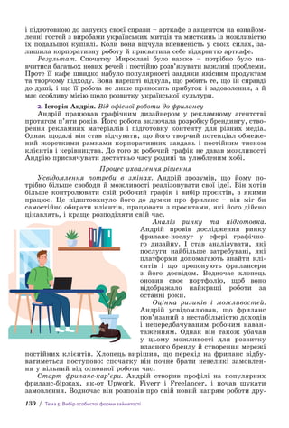 130 / Тема 5. Вибір особистої форми зайнятості
і підготовкою до запуску своєї справи – арткафе з акцентом на ознайом-
ленні гостей з виробами українських митців та мисткинь із можливістю
їх подальшої купівлі. Коли вона відчула впевненість у своїх силах, за-
лишила корпоративну роботу й присвятила себе відкриттю арткафе.
Результат. Спочатку Миросла­
ві було важко – потрібно було н­
а­
вчитися багатьох нових речей і постійно розв’язувати важливі проблеми.
Проте її кафе швидко набуло популярності завдяки якісним продуктам
та творчому підходу. Вона нарешті відчула, що робить те, що їй справді
до душі, і що її робота не лише приносить прибуток і задоволення, а й
має особливу місію щодо розвитку української культури.
2. Історія Андрія. Від офісної роботи до фрилансу
Андрій працював графічним дизайнером у рекламному агентстві
протягом п’яти років. Його робота включала розробку брендингу, ство-
рення рекламних матеріалів і підготовку контенту для різних медіа.
Однак щодалі він став відчувати, що його творчий потенціал обмеже-
ний жорсткими рамками корпоративних завдань і постійним тиском
клієнтів і керівництва. До того ж робочий графік не давав можливості
Андрію присвячувати достатньо часу родині та улюбленим хобі.
Процес ухвалення рішення
Усвідомлення потреби в змінах. Андрій зрозумів, що йому по-
трібно більше свободи й можливості реалізовувати свої ідеї. Він хотів
більше контролювати свій робочий графік і вибір проєктів, з якими
працює. Це підштовхнуло його до думки про фриланс – він міг би
самостійно обирати клієнтів, працювати з проєктами, які його дійсно
цікавлять, і краще розподіляти свій час.
Аналіз ринку та підготовка.
Андрій провів дослідження ринку
фриланс-послуг у сфері графічно-
го дизайну. І став аналізувати, які
послуги найбільше затребувані, які
платформи допомагають знайти клі-
єнтів і що пропонують фрилансери
з його досвідом. Водночас хлопець
оновив своє портфоліо, щоб воно
відображало найкращі роботи за
останні роки.
Оцінка ризиків і можливостей.
Андрій усвідомлював, що фриланс
пов’язаний з нестабільністю доходів
і непередбачуваним робочим наван-
таженням. Однак він також убачав
у цьому можливості для розвитку
власного бренду й створення мережі
постійних клієнтів. Хлопець вирішив, що перехід на фриланс відбу-
ватиметься поступово: спочатку він почне брати невеликі замовлен-
ня у вільний від основної роботи час.
Старт фриланс-кар’єри. Андрій створив профілі на по­
пулярних
фриланс-біржах, як-от Upwork, Fiverr і Freelancer, і почав шукати
замовлення. Водночас він розповів про свій новий напрям роботи дру-
 