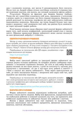 § 13. Що потрібно враховувати при виборі особистої форми зайнятості / 131
зям і колишнім колегам, які могли б рекомендувати його послуги.
Після того як Андрій зібрав кілька постійних клієнтів й отримав пер-
ші позитивні відгуки, він відчув, що готовий залишити офісну роботу.
Результат. Перехід на фриланс дав Андрію бажану свободу.
Т­
епер він міг самостійно планувати свій день, працювати з клієнтами
з різних країн та з проєктами, які його справді цікавили. З­
авдяки хо-
рошій репутації та якісному портфоліо він зміг забезпечити стабільне
надходження замовлень. Важливо, що тепер Андрій більше часу про-
водив з родиною і зміг розвивати свої хобі, що раніше було неможли-
во через щільний графік роботи.
Розв’язання питання щодо обрання своєї власної форми зайнятості
варте того, щоб почати комфортний, захопливий новий етап у своєму
житті. Обрання правильної форми зайнятості може значно вплинути
на ваш фінансовий добробут і стійкість.
СЕКРЕТИ РОЗУМНОГО РІШЕННЯ
Метод «5 чому» допоможе виявити справжню мотивацію, цінності та внут­
рішні потреби, які стоять за вашим вибором. Оберіть для себе одну із цілей або
одне з бажань (наприклад, «Я хочу стати лікарем») і поставте послідовно п’ять
питань «Чому?». Кожне питання формує основу для наступного питання.
Перейшовши за посиланням або QR-кодом, ознайомтеся з при-
кладом виконання цієї вправи.
https://cutt.ly/qeIYqedd
ТОППОРАДА
Вибір своєї ідеальної роботи та ідеальної форми зайнятості на-
справді досить складна проблема, бо потребує різних глибинних опра-
цювань і з’ясування справжніх мотивів. До того ж цей вибір безпосе-
редньо впливає на все наше життя, і дуже не хотілося б у зрілому віці
зіткнутися з питаннями: «А що я все-таки хочу робити в житті?» і
«Чим я взагалі все життя займаюся?». Тому варто прислухатися до
себе, до своїх внутрішніх бажань і витратити вже зараз свій час, щоб
віднайти цю важливу відповідь.
Перейшовши за посиланням або QR-кодом, виконайте онлайн-
тест, який допоможе вам зіставити свої схильності, здібності, інтелект
із різними професіями для найкращого вибору професії (використо-
вуйте ґуґл-перекладач).
https://www.16personalities.com/free-personality-test
КОРОТКО ПРО ГОЛОВНЕ
Форма зайнятості повинна відповідати особистим потребам, здіб­
ностям і стилю життя людини. Вибір між фрилансом, підприємниц­
твом
чи стабільною роботою в компанії залежить від того, що приносить вам
найбільше задоволення та забезпечує баланс між роботою і життям.
Кожна з форм зайнятості має свої переваги та недоліки, тому
д­
оцільно аналізувати свої особисті пріоритети, фінансові можливості,
навички, життєві обставини.
 