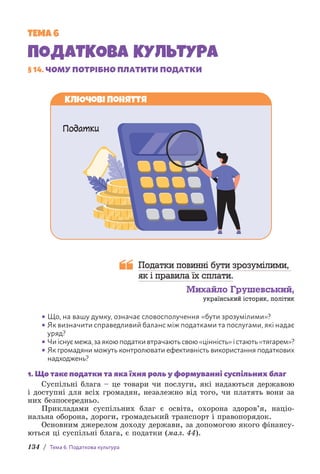 134 / Тема 6. Податкова культура
ТЕМА 6
ПОДАТКОВА КУЛЬТУРА
§ 14. ЧОМУ ПОТРІБНО ПЛАТИТИ ПОДАТКИ
Ключові поняття
Податки
Податки повинні бути зрозумілими,
як і правила їх сплати.
Михайло Грушевський,
український історик, політик
• Що, на вашу думку, означає словосполучення «бути зрозумілими»?
• Як визначити справедливий баланс між податками та послугами, які надає
уряд?
• Чиіснуємежа,заякоюподаткивтрачаютьсвою«цінність»істають«тягарем»?
• Як громадяни можуть контролювати ефективність використання податкових
надходжень?
1. Що таке податки та яка їхня роль у формуванні суспільних благ
Суспільні блага – це товари чи послуги, які надаються державою
і доступні для всіх громадян, незалежно від того, чи платять вони за
них безпосередньо.
Прикладами суспільних благ є освіта, охорона здоров’я, націо-
нальна оборона, дороги, громадський транспорт і правопорядок.
Основним джерелом доходу держави, за допомогою якого фінансу-
ються ці суспільні блага, є податки (мал. 44).
 