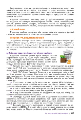 § 14. Чому потрібно платити податки / 137
Регулювання: деякі види продуктів роблять дорожчими за рахунок
податків (акцизи на алкоголь і цигарки), а деякі, навпаки, здешев-
люють (пільги для електромобілів, деякі види сільськогосподарських
продуктів). Це допомагає здешевлювати корисні продукти та здорож-
чувати шкідливі.
Податки відіграють важливу роль у функціонуванні держави,
без податків не зможуть функціонувати освіта, армія, правоохоронні
о­
ргани, дитячі садки, лікарні, бібліотеки, також не прибиратимуть
в­
улиці, не вивозитимуть сміття, не працюватиме освітлення вулиць.
ЦІКАВИЙ ФАКТ
У деяких країнах ухилення від сплати податків ставлять нарівні
з такими злочинами, як убивство чи державна зрада.
РОЛЬОВА ГРА. ПОДАТКИ В КРАЇНІ Х
Об’єднайтеся в чотири групи. Кожна з груп обирає свою роль: 1 група – гро-
мадяни; 2 група – урядовці; 3 група – податкові інспектори; 4 група – підприємці.
Групи обговорюють і вирішують, як у вигаданій державі Х збирати податки, на
що витрачати та які наслідки можуть бути в разі ухилення населення від спла-
ти податків.
2. Які види податків існують у різних країнах
Податкові системи різних країн можуть значно
відрізнятися одна від одної через історичні, еконо-
мічні, культурні та політичні чинники. Нижче наве-
дено деякі приклади податкових систем різних країн
світу, а також цікаві факти про податки.
 Швеція: має одну з найвищих у світі ставок податку на доходи
у світі (до 57 %), але громадяни охоче сплачують податки завдяки висо-
кому рівню соціальних послуг, як-от: безкоштовна освіта та медицина.
 ОАЕ (Об’єднані Арабські Емірати): до недавнього часу в ОАЕ
не було податку на доходи фізичних осіб, що приваблювало інозем-
них працівників. Однак уряд запровадив податок на додану вартість
(ПДВ) у 2018 р., щоб диверсифікувати джерела доходів, не пов’язані
з нафтою.
 Німеччина: відома своїм податком на церкву (Kirchensteuer),
який сплачують члени офіційно визнаних релігійних громад. Цей по-
даток використовують для фінансування церков і релігійних установ.
 Японія: щоб обмежити надмірний туризм у місто Кіото, ввели
спеціальні податки на проживання для туристів.
 Нідерланди: мають податок на забруднення води, що стимулює
екологічно відповідальну поведінку.
 Сінгапур: відомий своїм низьким податковим навантаженням.
Податкова система Сінгапура розроблена так, щоб залучати іноземні
інвестиції, тому країна запроваджує різні податкові стимули для ком-
паній, що створюють робочі місця та інвестують у країну.
 Франція: має одну з найвищих у Європі ставок податку на до-
дану вартість (ПДВ). У країні діють прогресивні податки на доходи
(що вище дохід, то більше податок) фізичних осіб, податки на спад-
ПОДАТОК
 