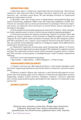 142 / Тема 6. Податкова культура
ПЕРЕВІРЯЄМО СЕБЕ
1. Дослідіть один з історичних податкових бунтів (наприклад, «Бостонське
чаювання» або повстання Вота Тайлера). Напишіть коротке есе, що пояснює
причини, хід і наслідки цього бунту. Як цей випадок вплинув на подальший
розвиток податкових систем?
2. Дослідіть кейс про суттєві зміни в податковому законодавстві будь-якої
країни (наприклад, реформа ПДВ в Індії або податкова реформа в США). Роз-
гляньте, які наслідки мали ці зміни для економіки та громадян. Напишіть корот-
кий аналіз, як податкові зміни вплинули на малий бізнес, великі корпорації та
звичайних громадян.
3. Як ви розумієте вислів давньогрецького мислителя Платона: «Коли громадя-
ни стають заможнішими та хочуть платити менше податків, держава деградує»?
4. Розгляньте конкретний податок (наприклад, податок на солодкі напої або
податок на тютюн) і дослідіть, як він впливає на поведінку людей: яка мета цього
податку? Як цей податок може змінювати споживчі звички або поведінку грома-
дян? Які є аргументи «за» і «проти» цього податку? Напишіть есе або створіть пос­
тер, що аналізує вплив обраного податку на поведінку людей і його ефективність
у досягненні поставлених цілей.
5. Порівняйте податкові системи двох країн (наприклад, Швеції та Сінгапу-
ра). Чим ці системи відрізняються одна від одної? Які переваги та недоліки кожної
системи? Як податкова система кожної країни впливає на рівень життя її грома-
дян? Яка система, на вашу думку, є справедливішою і чому? Складіть порівняльну
таблицю.
6. Опишіть усно свої враження від уроку:
1. Було цікаво… 2. Було важко… 3. Мене здивувало… 4. Тепер я можу...
ФІНАНСОВИЙ ГЕНІЙ (НА ВИБІР)
1. Створіть настільну гру «Від податку до блага», у якій гравці проходять шлях
від сплати податків до отримання суспільного блага, стикаючись із різними сцена-
ріями.
2. Візьміть інтерв’ю «Думки про податки» у своїх батьків або родичів чи зна-
йомих про їхній досвід щодо сплати податків і ставлення до податкової системи.
Заздалегідь складіть список запитань, проведіть інтерв’ю і напишіть короткий
звіт, у якому проаналізуйте думки респондентів про податки та їх важливість для
суспільства.
ДУМКИ В ДОРОГУ
Податки – ціна, яку ми сплачуємо
за можливість жити
в цивілізованому суспільстві.
Олівер Вендел Голмс-молодший,
американський державний діяч
Дякуємо вам, шановне учнівство. Нехай ваше розуміння
податків допоможе вам стати відповідальними
громадянами та досвідченими управителями своїх коштів.
 