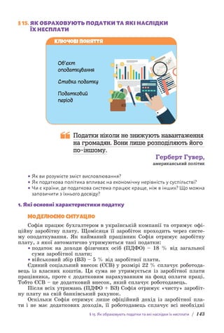 § 15. Як обраховують податки та які наслідки їх несплати / 143
§ 15. 
ЯК ОБРАХОВУЮТЬ ПОДАТКИ ТА ЯКІ НАСЛІДКИ
ЇХ НЕСПЛАТИ
Об’єкт
оподаткування
Ставка податку
Податковий
період
Ключові поняття
Податки ніколи не знижують навантаження
на громадян. Вони лише розподіляють його
по-іншому.
Герберт Гувер,
американський політик
• Як ви розумієте зміст висловлювання?
• Як податкова політика впливає на економічну нерівність у суспільстві?
• Чи є країни, де податкова система працює краще, ніж в інших? Що можна
запозичити з їхнього досвіду?
1. Які основні характеристики податку
МОДЕЛЮЄМО СИТУАЦІЮ
Софія працює бухгалтером в українській компанії та отримує офі-
ційну заробітну плату. Щомісяця її заробіток проходить через систе-
му оподаткування. Як найманий працівник Софія отримує заробітну
плату, з якої автоматично утримуються такі податки:
• податок на доходи фізичних осіб (ПДФО) – 18 % від загальної
суми заробітної плати;
• військовий збір (ВЗ) – 5 % від заробітної плати.
Єдиний соціальний внесок (ЄСВ) у розмірі 22 % сплачує роботода-
вець із власних коштів. Ця сума не утримується із заробітної плати
працівника, проте є додатковим нарахуванням на фонд оплати праці.
Тобто ЄСВ – це додатковий внесок, який сплачує роботодавець.
Після всіх утримань (ПДФО + ВЗ) Софія отримує «чисту» заробіт-
ну плату на свій банківський рахунок.
Оскільки Софія отримує лише офіційний дохід із заробітної пла-
ти і не має додаткових доходів, її роботодавець сплачує всі необхідні
 