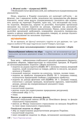 146 / Тема 6. Податкова культура
3. Фізичні особи – підприємці (ФОП)
•Особливий статус фізичних осіб, які займаються підприємницькою
діяльністю.
Отже, податки в Україні сплачують усі категорії суб’єктів – як
фізичні, так і юридичні особи, незалежно від громадянства або форми
власності, якщо вони ведуть підприємницьку діяльність або отриму-
ють доходи на території України, крім тих, хто звільнений від спла-
ти податків. Наприклад, церкви та релігійні, благодійні організації
звільнені від сплати податків на доходи, отримані від діяльності,
пов’язаної з їхнім релігійним призначенням. Однак, якщо церкви або
релігійні організації здійснюють комерційну діяльність (наприклад,
здають в оренду нерухомість або продають товари), ці доходи підляга-
ють оподаткуванню на загальних підставах.
ОБГОВОРЮЄМО
Як ви вважаєте, які функції виконують податки як для держави, так і для
л­
юдини особисто? Які види податків ви знаєте? Наведіть приклади.
Основні види загальнодержавних і місцевих податків і зборів
Загальнодержавні податки та збори – податки, які встановлюються ц­
ен­
тральними органами державної влади та є обов’язковими на всій території
країни.
Їхня мета – забезпечення стабільності доходів державного бюджету,
підтримка оборони, інфраструктури та соціальних програм. В Україні
до загальнодержавних податків і зборів належать:
• податок на додану вартість (ПДВ): 20 % (основна ставка), непрямий
податок, який сплачується за товари, роботи та послуги, що реалі­
зу­
ються в Україні;
• акцизний податок: податок на алкоголь, тютюн, паливо тощо;
• податок на прибуток підприємств (ПнП): 18 % (основна ставка),
спла­
чується юридичними особами з отриманого прибутку;
• податок на доходи фізичних осіб (ПДФО): 18 % (основна ставка),
стягується з доходів громадян, включаючи зарплату, інвестиційні
доходи, доходи від підприємницької діяльності тощо;
• митні збори;
• екологічний податок;
• рентна плата (за користування природними ресурсами);
• військовий збір: 5 %;
• тощо.
Внески до державних цільових фондів:
• єдиний соціальний внесок (ЄСВ) до Пенсійного фонду та фондів
соціального страхування;
• внески до Фонду соціального страхування на випадок безробіття
та інші види соціального страхування.
Спеціальні податки та збори:
• збір за користування радіочастотним ресурсом України;
• екологічний податок;
• інші специфічні податки та збори, встановлені законодавством.
 