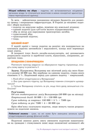 § 15. Як обраховують податки та які наслідки їх несплати / 147
Місцеві податки та збори – податки, які встановлюються місцевими
о­
рганами влади та сплачуються винятково в межах конкретної адміністра-
тивно-територіальної одиниці.
Їх мета – забезпечення наповнення місцевих бюджетів для розвит­
ку громад і покращення інфраструктури. В Україні до місцевих подат-
ків і зборів належать:
• податок на нерухоме майно, відмінне від земельної ділянки;
• єдиний податок (для суб’єктів малого підприємництва);
• збір за місця для паркування транспортних засобів;
• туристичний збір;
• транспортний податок;
• тощо.
ЦІКАВИЙ ФАКТ
У нашій країні є також податок на розкіш: він поширюється на
власників дорогих автомобілів і нерухомості, площа якої перевищує
певні ліміти.
В інтернеті існує безліч онлайн-калькуляторів, які допомагають
розрахувати податки із заробітної плати, відпускних, лікарняних, де-
кретних тощо.
ПРАЦЮЄМО З ІНФОРМАЦІЄЮ
Розгляньте приклад завдання на обрахування податку підприємця, скла-
діть схожу задачу та розв’яжіть її.
Задача. Підприємець Володимир має місячний дохід від свого бізне-
су в розмірі 50 000 грн. Він перебуває на єдиному податку, ставка якого
становить 5 %. Податковий період для єдиного податку – квартальний.
1. Який об’єкт оподаткування у Володимира?
2. Яка сума єдиного податку, що Володимир повинен сплачувати щоквар-
тально?
3. Скільки Володимир сплатить за рік, якщо його дохід залишається ста-
більним?
Розв’язання
Об’єкт оподаткування: дохід Володимира (50 000 грн на місяць)
Квартальний дохід: 50 000 ( 3 = 150 000 грн
Сума податку за квартал: 150 000 ( 5 % = 7500 грн
Сума податку за рік: 7500 ( 4 = 30 000 грн
Крім обов’язку сплачувати податки, люди можуть також розрахо-
вувати на податкові знижки.
Податкові знижки – суми, на які може бути зменшена загальна сума
о­
податковуваного доходу фізичної особи.
Податкові знижки дають змогу зменшити податкове навантажен-
ня на громадян і стимулювати певні види економічної активності або
 