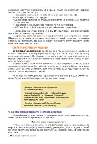 148 / Тема 6. Податкова культура
с­
оціально значущу поведінку. В Україні право на податкову знижку
мають, зокрема, особи, які:
• оплачують навчання (за себе або за членів своєї сім’ї);
• оплачують іпотечний кредит;
• здійснюють витрати на страхування життя чи добровільне медич­
не
страхування;
• оплачують репродуктивні технології чи лікування;
• роблять благодійні внески до неприбуткових організацій.
Повернімося до історії Софії (с. 143, 144) та уявімо, що Софія також
має право на податкову знижку.
Наприклад, вона навчається в аспірантурі й має витрати на освіту.
Щороку вона подає податкову декларацію, щоб отримати податкову
знижку за навчання. Це дає їй змогу зменшити суму податку, який
вона має сплатити за рік.
СЕКРЕТИ РОЗУМНОГО РІШЕННЯ
Вибір податкової знижки. Уявіть, що ви є працівником, який нещодавно
почав отримувати офіційну заробітну плату, і настав час подати вашу першу
податкову декларацію. Ви дізналися, що маєте право на податкові знижки, які
можуть зменшити суму вашого податкового зобов’язання. Яку знижку ви обе-
рете, як будете діяти?
Рішення: щоб максимально використати свої податкові знижки, краще
звернутися до податкової служби або проконсультуватися з фінансовим адво-
катом. Вони зможуть допомогти вам оптимізувати ваші податкові знижки та
зменшити податкове навантаження.
Як ви гадаєте, чому держава надає податкові знижки громадянам? Чи ви-
гідно зберігати офіційні документи про витрати? Чому?
Підказки
• обирайте ті витрати, які підпадають
під податкові знижки;
• перевіряйте законодавство — податкові знижки
мають чіткі умови та обмеження (наприклад,
витрати мають бути підтверджені документально,
тому зберігайте чеки);
• обирайте ті знижки, які дадуть найбільше
зменшення оподатковуваного доходу.
3. До чого може призвести несплата податків
Відповідальність за несплату податків може включати адміністра-
тивні, фінансові та кримінальні санкції.
Основні види відповідальності
•Фінансові санкції (штрафи та пені). За несвоєчасну сплату податків
нараховуються штрафи у визначеному розмірі від суми податку, який
не було сплачено. Пеня нараховується за кожний день прострочення
платежу.
 