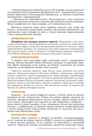 § 15. Як обраховують податки та які наслідки їх несплати / 149
•Адміністративна відповідальність. Це штрафи, що накладаються
на посадових осіб підприємств або фізичних осіб – підприємців за пору­
шення податкового законодавства (наприклад, за ведення подат­
кової
документації з порушеннями).
• Кримінальна відповідальність. Застосовується в разі умисного
ухилення від сплати податків у значних або особливо значних розмірах.
Може передбачати не лише штрафи, а й позбавлення волі.
Несплата податків може мати серйозні наслідки для особи або
бізнесу, включаючи репутаційні ризики, збільшення фінансового на-
вантаження через штрафи та пені, а також можливе переслідування
з боку правоохоронних органів.
ПРАЦЮЄМО В ГРУПІ
Мінідебати про наслідки несплати податків. Об’єднайтесь у дві групи.
1 група виступатиме з позиції держави та суспільства, пояснюючи, чому важли-
во сплачувати податки та до яких наслідків може призвести їх несплата. 2 група
представлятиме громадян, які ухиляються від сплати податків та аргументують
свої рішення (навіть якщо ці аргументи не обов’язково морально правильні).
Після д­
ебатів о­
бговоріть, як змінилася ваша точка зору на цю тему.
РОЗВ’ЯЗУЄМО ПРОБЛЕМУ
У вашому місті популярне кафе, власницею якого є підприємиця
Оксана. Заклад відомий своїми смачними стравами та приємним серві-
сом. Проте нещодавно стало відомо, що Оксана ухиляється від сплати
податків, не декларуючи частину своїх доходів.
Перелічіть можливі причини, чому Оксана може ухилятися від сплати
п­
одатків. Наприклад, бажання збільшити прибуток, нерозуміння податкової
системи, відсутність почуття відповідальності перед громадою. Запропонуйте
дві-три конкретні дії або стратегії, які могли б допомогти розв’язати цю проб­
лему й мотивувати Оксану сплачувати податки. Наприклад, організація інфор-
маційної кампанії про важливість податків, створення податкових інспекцій,
що перевіряють бізнеси на чесність, або пропозиція знижок на податки для
б­
ізнесів, які роблять благодійні внески.
ТОППОРАДА
Податки – це не просто цифри на папері, а спосіб, яким ви можете
впливати на світ навколо вас. Уявіть, що кожна гривня, сплачена як
податок, допомагає фінансувати школи, лікарні, дороги, армію та ба-
гато іншого. Подумайте про податки як про інвестицію в майбутнє –
ваше власне й вашої громади. А ще, дізнавшись більше про податкову
систему, у майбутньому ви зможете краще керувати своїми фінансами
і навіть скористатися податковими знижками та пільгами для досяг-
нення своїх фінансових цілей.
КОРОТКО ПРО ГОЛОВНЕ
Основні види податків в Україні включають загальнодержавні,
як-от: податок на додану вартість (ПДВ) і податок на прибуток (ПнП),
а також місцеві податки, як-от: податок на нерухомість і земельний
податок. Податкові знижки допомагають зменшити податкове наван-
 