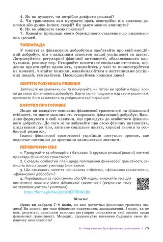 § 1. Чому важливо бути фінансово грамотними / 15
4. Як ви думаєте, чи потрібно довіряти рекламі?
5. Чи траплялося вам купувати щось непотрібне під впливом ре-
клами або думок інших людей? Як цього можна уникнути?
6. Як ви обираєте свою покупку?
7. Наведіть приклади свого бережливого ставлення до кишенько-
вих грошей.
ТОППОРАДА
У гонитві за фінансовим добробутом пам’ятайте про свій емоцій-
ний добробут, він є важливим аспектом вашої успішності та щастя.
Дотримуйтеся регулярної фізичної активності, збалансованого хар-
чування, режиму сну. Створюйте позитивне соціальне оточення, що-
денно практикуйте вдячність, зупиняйтесь у часі та концентруйтеся
на м­
оменті, читайте книжки, ознайомлюйтеся з життєписами успіш-
них л­
юдей, усміхайтес­
я. Насолоджуйтесь кожним днем!
СЕКРЕТИ РОЗУМНОГО РІШЕННЯ
Заплющте на хвилинку очі та поміркуйте, чи готові ви зробити перші кро-
ки до свого фінансового добробуту. Варто гарно подумати над своїм рішенням,
прояснити його важливість та усвідомити свої перші цілі.
КОРОТКО ПРО ГОЛОВНЕ
Якщо ви володієте основами фінансової грамотності та фінансової
стійкості, то маєте можливість створювати фінансовий добробут. Важ-
ливо формувати в собі навички, що приведуть до особистого фінансо-
вого добробуту. До того ж не забувайте про свою фізичну активність,
піклування про тіло, активне соціальне життя, корисні звички та осо-
бистий розвиток.
Індекс фінансової грамотності українців поступово зростає, але
водночас потенціал до зростання залишається значним.
ПЕРЕВІРЯЄМО СЕБЕ
1. Продумайте та обговоріть з батьками й друзями реальні (власні) життєві
приклади фінансової грамотності.
2. Складіть особистий план щодо поліпшення фінансової грамотності, за-
пишіть його в зошит у вигляді блок-схеми.
3. Що означають поняття «фінансова стійкість», «фінансова грамотність»,
«фінансовий добробут»?
4. Перейшовши за посиланням або QR-кодом, виконайте тест для
визначення власного рівня фінансової грамотності (результати тесту
не перевіряє учитель / учителька).
https://forms.gle/NvzZ8r2rNEPRDWLB8
Вітаємо!
Якщо ви набрали 7–9 балів, ви вже достатньо фінансово грамотна лю-
дина! Ви знаєте, що таке фінансове планування, заощадження. І кому, як не
вам, розуміти, наскільки важливо регулярно оновлювати свої знання щодо
фінансової грамотності. Молодці, продовжуйте впевнено будувати свою фі-
нансову незалежність!
 