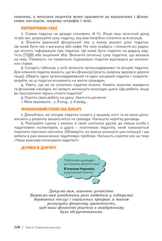 150 / Тема 6. Податкова культура
таження, а несплата податків може призвести до юридичних і фінан-
сових наслідків, зокрема штрафів і пені.
ПЕРЕВІРЯЄМО СЕБЕ
1. Ставка податку на доходи становить 18 %. Якщо ваш місячний дохід
10 000 грн, розрахуйте суму податку, яку вам потрібно сплатити за 6 місяців.
2. Візьміть реальний фіскальний чек, у якому вказані різні податки.
Це може бути чек з магазину або кафе. На чеку знайдіть і позначте всі рядки,
що містять інформацію про податки. Це може бути податок на додану вар-
тість (ПДВ) або акцизний збір. Визначте загальну суму податків, що вказана
на чеку. Перевірте, чи правильно підраховані податки відповідно до зазначе-
них ставок.
3. Складіть таблицю, у якій запишіть загальнодержавні та місцеві податки.
Для кожного податку вкажіть, що він фінансує (освіту, охорону здоров’я, дороги
тощо). Оберіть один загальнодержавний та один місцевий податок і схаракте-
ризуйте, як ці податки впливають на життя громадян.
4. Уявіть, що ви не сплатили податки вчасно. Назвіть можливі юридичні
та фінансові наслідки, які можуть виникнути внаслідок цього. Що робити, якщо
ви прострочили термін сплати податків?
5. Оцініть свою роботу на уроці. Закінчіть речення:
1. Мене зацікавило… 2. Я хочу... 3. Я можу...
ФІНАНСОВИЙ ГЕНІЙ (НА ВИБІР)
1. Дізнайтеся, які місцеві податки існують у вашому місті та як вони допо-
магають у розвитку вашого міста чи громади. Напишіть коротку доповідь.
2. Розіграйте сценку з кимось зі своїх шкільних друзів, де перша особа є
податковим інспектором, а друга – платником податків, який намагається
п­
ояснити причини несплати. Обговоріть, як можна уникнути цих ситуацій і що
робити в разі виникнення податкових проблем. Напишіть коротке есе на тему
«Чому важливо сплачувати податки?».
ДУМКИ В ДОРОГУ
Податкова культура –
це показник зрілості нації.
В’ячеслав Чорновіл,
український політик
Дякуємо вам, шановне учнівство.
Бажаємо вам усвідомити роль податків у підтримці
державних послуг і соціальних програм, а також
розвинути фінансову грамотність,
щоб ваші фінансові рішення в майбутньому
були обґрунтованими.
 