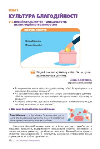 152 / Тема 7. Культура благодійності
ТЕМА 7
КУЛЬТУРА БЛАГОДІЙНОСТІ
§ 16. НОВИЙ СТИЛЬ ЖИТТЯ – СИЛА ДОБРОТИ:
ЯК БЛАГОДІЙНІСТЬ ЗМІНЮЄ СВІТ
Ключові поняття
Благодійність
Волонтерство
Віддай людині крихітку себе. За це душа
наповнюється світлом.
Ліна Костенко,
українська письменниця
• Як ви розумієте вислів «віддай людині крихітку себе»? Як це відрізняється
від простої фінансової допомоги?
• Які конкретні приклади благодійності можуть ілюструвати ідею, що благо­
дійність – це не лише про матеріальні речі, а й про справжню підтримку та
допомогу?
• Як можна визначити, що саме є найкориснішим і найзмістовнішим для
тих, кому ви намагаєтеся допомогти?
1. Що таке благодійність та які її види
Благодійність – добровільна безкорислива допо-
мога, спрямована на підтримку тих, хто її потребує,
або на розв’язання соціальних проблем.
Значення благодійництва полягає в його здатності розв’язувати
соціальні проблеми, підтримувати незахищені верстви населення, а
також сприяти розвитку суспільства загалом. Благодійність формує
культуру взаємодопомоги й співчуття, допомагає створювати більш
справедливе та чуйне суспільство.
 