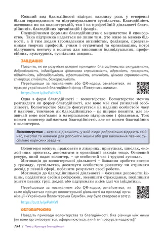 154 / Тема 7. Культура благодійності
Кожний вид благодійності відіграє важливу роль у створенні
більш справедливого та підтримувального суспільства. Благодійність
заснована як на волонтерській, так і на професійній діяльності благо-
дійників, благодійних організацій і фондів.
Специфічними формами благодійництва є меценатство й спонсор-
ство. Така підтримка надається не лише тим, хто живе за межею бід-
ності, а й тим людям (громадським активістам, фахівцям, представ-
никам творчих професій, учням і студентам) та організаціям, к­
отрі
відчувають нестачу в коштах для виконання індивідуальних, профе-
сійних, культурних, суспільних завдань.
ЗАВДАННЯ
Поясніть, як ви розумієте основні принципи благодійництва: актуальність,
добровільність, індивідуальна фінансова спроможність, адресність, прозорість,
підзвітність, відповідальність, ефективність, етичність, цільова спрямованість,
співпраця, стійкість, безкорисливість.
Перейшовши за посиланням або QR-кодом, ознайомтеся, як
працює україн­
ський благодійний фонд «Повернись живим».
https://cutt.ly/bePaIhNR
Одна з форм благодійності – волонтерство. Волонтерство можна
розглядати як форму благодійності, але воно має свої унікальні особ­
ливості. Волонтерство більше фокусується на наданні особистого часу
й навичок, тимчасом як благодійництво – це ширше поняття, але за-
звичай воно пов’язане з матеріальною підтримкою і фінансами. Тож
кожен волонтер займається благодійністю, але не кожен благодійник
є волонтером.
Волонтерство – активна діяльність, у якій люди добровільно віддають свій
час, енергію та навички для допомоги іншим або для виконання певних су­
спільно корисних завдань.
Волонтери можуть працювати в лікарнях, притулках, школах, еко-
логічних проєктах, допомагати в організації заходів тощо. Основний
ресурс, який надає волонтер, – це особистий час і трудові зусилля.
Мотивація до волонтерської діяльності – бажання зробити внесок
у громаду, суспільство, досягнути особистого розвитку чи отримати
досвід у певній сфері, побачити результат своєї роботи.
Мотивація до благодійницької діяльності – бажання допомогти ін-
шим, поділитися своїми ресурсами, зменшити страждання, поліпшити
життя певних груп людей або підтримати якісь ідеї чи ініціативи.
Перейшовши за посиланням або QR-кодом, ознайомтеся, як
саме відбувається процес волонтерської діяльності на прикладі орга-
нізації «Українська В­
олонтерська Служба», яку було створено в 2017 р.
https://cutt.ly/jePaIKVl
ОБГОВОРЮЄМО
Наведіть приклади волонтерства та благодійності. Яка різниця між ними
(як вони організовуються, оформлюються, який тип ресурсів надають)?
 