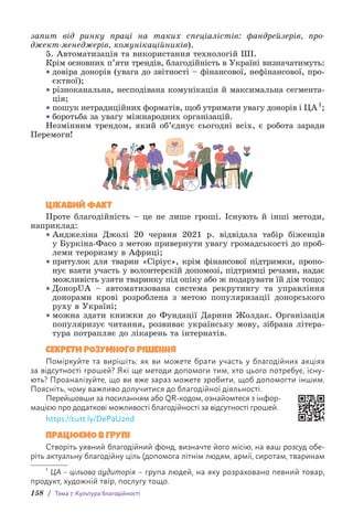 158 / Тема 7. Культура благодійності
запит від ринку праці на таких спеціалістів: фандрейзерів, про-
джект-менеджерів, комунікаційників).
5. Автоматизація та використання технологій ШІ.
Крім основних п’яти трендів, благодійність в Україні визнача­
тимуть:
• довіра донорів (увага до звітності – фінансової, нефінансової, про-
єктної);
• різноканальна, несподівана комунікація й максимальна сегмента-
ція;
• пошук нетрадиційних форматів, щоб утримати увагу донорів і ЦА1
;
• боротьба за увагу міжнародних організацій.
Незмінним трендом, який об’єднує сьогодні всіх, є робота заради
Перемоги!
ЦІКАВИЙ ФАКТ
Проте благодійність – це не лише гроші. Існують й інші методи,
наприклад:
• Анджеліна Джолі 20 червня 2021 р. відвідала табір біженців
у Буркіна-Фасо з метою привернути увагу громадськості до проб­
леми тероризму в Африці;
• притулок для тварин «Сіріус», крім фінансової підтримки, пропо-
нує взяти участь у волонтерскій допомозі, підтримці речами, надає
можливість узяти тваринку під опіку або ж подарувати їй дім тощо;
• ДонорUA – автоматизована система рекрутингу та управління
донорами крові розроблена з метою популяризації донорського
руху в Україні;
• можна здати книжки до Фундації Дарини Жолдак. Організація
популяризує читання, розвиває українську мову, зібрана літера­
тура потрапляє до лікарень та інтернатів.
СЕКРЕТИ РОЗУМНОГО РІШЕННЯ
Поміркуйте та вирішіть: як ви можете брати участь у благодійних акціях
за відсутності грошей? Які ще методи допомоги тим, хто цього потребує, існу-
ють? Проаналізуйте, що ви вже зараз можете зробити, щоб допомогти іншим.
Поясніть, чому важливо долучитися до благодійної діяльності.
Перейшовши за посиланням або QR-кодом, ознайомтеся з інфор-
мацією про додаткові можливості благодійності за відсутності грошей.
https://cutt.ly/DePaU2nd
ПРАЦЮЄМО В ГРУПІ
Створіть уявний благодійний фонд, визначте його місію, на ваш розсуд обе-
ріть актуальну благодійну ціль (допомога літнім людям, армії, сиротам, т­
варинам
1
ЦА – цільова аудиторія – група людей, на яку розраховано певний товар,
продукт, художній твір, послугу тощо.
 