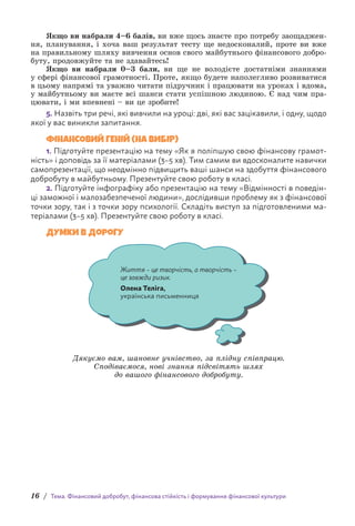 16 / Тема. Фінансовий добробут, фінансова стійкість і формування фінансової культури
Якщо ви набрали 4–6 балів, ви вже щось знаєте про потребу заощаджен-
ня, планування, і хоча ваш результат тесту ще недосконалий, проте ви вже
на правильному шляху вивчення основ свого майбутнього фінансового добро-
буту, продовжуйте та не здавайтесь!
Якщо ви набрали 0–3 бали, ви ще не володієте достатніми знаннями
у сфері фінансової грамотності. Проте, якщо будете наполегливо розвиватися
в цьому напрямі та уважно читати підручник і працювати на уроках і вдома,
у майбутньому ви маєте всі шанси стати успішною людиною. Є над чим пра-
цювати, і ми впевнені – ви це зробите!
5. Назвіть три речі, які вивчили на уроці: дві, які вас зацікавили, і одну, щодо
якої у вас виникли запитання.
ФІНАНСОВИЙ ГЕНІЙ (НА ВИБІР)
1. Підготуйте презентацію на тему «Як я поліпшую свою фінансову грамот-
ність» і доповідь за її матеріалами (3–5 хв). Тим самим ви вдосконалите навички
самопрезентації, що неодмінно підвищить ваші шанси на здобуття фінансового
добробуту в майбутньому. Презентуйте свою роботу в класі.
2. Підготуйте інфографіку або презентацію на тему «Відмінності в поведін-
ці заможної і малозабезпеченої людини», дослідивши проблему як з фінансової
точки зору, так і з точки зору психології. Складіть виступ за підготовленими ма-
теріалами (3–5 хв). Презентуйте свою роботу в класі.
Думки в дорогу
Життя – це творчість, а творчість –
це завжди ризик.
Олена Теліга,
українська письменниця
Дякуємо вам, шановне учнівство, за плідну співпрацю.
Сподіваємося, нові знання підсвітять шлях
до вашого фінансового добробуту.
 