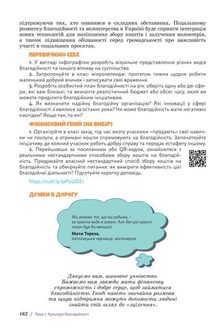 162 / Тема 7. Культура благодійності
п­
ідтримуючи тих, хто опинився в складних обставинах. Подальшому
розвитку благодійності та волонтерства в Україні буде сприяти інте­
грація
нових технологій для поліпшення збору коштів і залучення в­
олонтерів,
а також підвищення обізнаності серед громадськості про важливість
участі в соціальних проєктах.
ПЕРЕВІРЯЄМО СЕБЕ
1. У вигляді інфографіки розробіть візуальне представлення різних видів
благодійності та їхнього впливу на суспільство.
2. Запропонуйте в класі мікрочелендж: протягом тижня щодня робити
м­
аленький добрий вчинок і записувати свої враження.
3. Розробіть особистий план благодійності на рік: оберіть одну або дві сфе-
ри, які вам близькі, та визначте реалістичний бюджет або обсяг часу, який ви
можете приділити благодійним ініціативам.
4. Як визначити надійну благодійну організацію? Які інновації у сфері
б­
лагодійності з’явилися за останні роки? Чи може благодійність мати негативні
наслідки? Якщо так, то які?
ФІНАНСОВИЙ ГЕНІЙ (НА ВИБІР)
1. Організуйте в класі захід, під час якого учасники «продають» свої навич­
ки чи послуги, а отримані кошти спрямовують на благодійність. Започаткуйте
ініціативу, де кожний учасник робить добру справу та передає естафету іншому.
2. Перейшовши за посиланням або QR-кодом, ознайомтеся з
реаль­
ними нестандартними способами збору коштів на благодій-
ність. Придумайте власний нестандартний спосіб збору коштів на
благодійність та обміркуйте питання: як виміряти ефективність цієї
б­
лагодійної д­
іяльності? Підготуйте коротку доповідь.
https://cutt.ly/3ePaUOE1
ДУМКИ В ДОРОГУ
Ми знаємо: те, що ми робимо, –
як крапля води в океані. Але без цієї краплі
океан був би менший.
Мати Тереза,
католицька черниця, місіонерка
Дякуємо вам, шановне учнівство.
Бажаємо вам завжди мати фінансову
спроможність і добре серце, щоб займатися
благодійністю. Іноді навіть звичайна розмова
та щира підтримка можуть допомогти людині
знайти свій шлях до «зцілення».
 