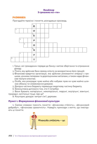 164 / § 17. Узагальнення: експертиза фінансової грамотності
Roadmap
З грошима на «ти»
РОЗМИНКА
Пригадайте терміни і поняття, розгадавши кросворд.
1
Д
2
О
3
Б
4
Р
5
О
6
Б
7
У
8
Т
1. 
Гроші, які громадянин передає до банку з метою зберігання та отримання
доходу.
2. 
Плата, яку здійснює банк своєму клієнту за використання його грошей.
3. 
Фінансово-кредитна організація, яка здійснює різноманітні операції з гро-
шима, цінними паперами та дорогоцінними металами, а також н­
адає фінан-
сові послуги клієнтам.
4. 
Особа, яка розкрадає чуже майно або набуває прав на чуже майно шля-
хом обману чи зловживання довірою.
5. 
Дохідна частина бюджету перевищує видаткову частину бюджету.
6. Безкоштовна допомога тим, хто її потребує.
7. Вони бувають матеріальні, нематеріальні, людські, внутрішні, зовнішні,
природні, капітальні тощо. Що це?
8. Кошторис доходів і витрат сім’ї, держави.
Пункт 1. Формування фінансової культури
1. Своїми словами поясніть поняття: «фінансова стійкість», «фінансовий
добробут», «фінансова грамотність». Наведіть приклади з життя, що ілюстру-
ють ці поняття.
Фінансова стійкість – це:
 