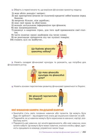 § 17. Узагальнення: експертиза фінансової грамотності / 165
2. Оберіть із переліченого те, що вирізняє фінансово грамотну людину:
1) веде облік доходів і витрат;
2) 
має прострочені (вчасно не сплачені) кредитні зобов’язання перед
банком;
3) витрачає більше, ніж заробляє;
4) знає свої права та обов’язки;
5) володіє актуальною інформацією про фінанси;
6) має нагромадження;
7) 
ризикує в азартних іграх, для того щоб примножити свої стат-
ки;
8) часто позичає гроші знайомим під чесне слово;
9) не розставляє пріоритети під час купівлі товарів;
10) ставить цілі на майбутнє.
Що вирізняє фінансово
грамотну людину?
3. Назвіть складові фінансової культури та розкажіть, що потрібно для
ф­
інансового успіху.
Що таке фінансова
культура та фінансовий
успіх?
4. Назвіть основні перспективи розвитку фінансової грамотності в Україні.
Які фінансові перспективи
для України?
МОЇ ФІНАНСОВІ НАМІРИ: ЛЮДСЬКИЙ КАПІТАЛ
• Занотуйте п’ять своїх головних навичок або талантів. Це можуть бути
будь-які здібності – від академічних знань до соціальних навичок чи хобі.
• Подумайте, як ці навички можуть бути корисними в навчанні, кар’єрі, осо-
бистому житті.
• Підкресліть дві навички, які хочете вдосконалити, або нові навички, яких
хочете набути. Це можуть бути мовні навички, знання в якійсь сфері, здат-
ність працювати в команді, управління часом тощо.
 