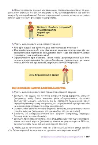 § 17. Узагальнення: експертиза фінансової грамотності / 169
2. Коротко поясніть різницю між законними повідомленнями банку та шах-
райськими схемами. Які ознаки вказують на те, що повідомлення або дзвінок
можуть бути шахрайськими? Запишіть три основні правила, яких слід дотриму-
ватися, щоб уникнути фінансового шахрайства.
Що варто обходити стороною?
Фінансові піраміди
Азартні ігри
Фішинг
3. Уявіть, що ви входите у свій інтернет-банкінг.
• Які три кроки ви зробите для забезпечення безпеки?
• Яке повідомлення або яку дію можна вважати підозрілою під час
використання картки на невідомому сайті? Що ви вчините, якщо
отримаєте таке повідомлення?
• Сформулюйте три правила, яких треба дотримуватися для без-
печного користування інтернет-банкінгом (наприклад, установ-
лення лімітів на транзакції, перевірка історії операцій).
Як не втратити свої гроші?
МОЇ ФІНАНСОВІ НАМІРИ: БАНКІВСЬКА КАРТКА
1. Уявіть, що ви відкриваєте свій перший банківський рахунок.
• Запишіть три задачі, які потрібно виконати перед відкриттям рахунку
(наприклад, вибір банку, вивчення умов обслуговування, підготовка
документів). Складіть запитання, які ви поставите працівникові банку
перед відкриттям рахунку (наприклад, які є тарифи на обслуговування або
чи можна використовувати картку за кордоном).
• Складіть план свого тижневого бюджету. Запишіть, на що витрачатимете
гроші та які суми (наприклад, 200 грн на обіди, 150 грн на проїзд).
• Визначте, як контролюватимете свої витрати (наприклад, перевірка
балансу через інтернет-банкінг).
• Запишіть три правила безпеки, яких слід дотримуватися під час вико­
рис­
тання платіжної картки (наприклад, ніколи не розголошувати PIN-код,
використовувати лише офіційний інтернет-банкінг).
2. Уявіть, що ви хочете зняти 1000 грн у банкоматі, але банк стягує комісію
2 %. Скільки грошей ви отримаєте на руки після нарахування комісії?
 