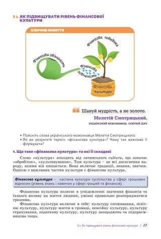 § 2. Як підвищувати рівень фінансової культури / 17
§ 2. 
ЯК ПІДВИЩУВАТИ РІВЕНЬ ФІНАНСОВОЇ
КУЛЬТУРИ
Фінансова
культура
Ф
і
нансова поведі
н
к
а
Фінансова
Ф
інансова обізнан
і
с
т
ь
о
свіченість
Ключові поняття

Шануй мудрість, а не золото.
Мелетій Смотрицький,
український мовознавець, освітній діяч
• 
Поясніть слова українського мовознавця Мелетія Смотрицького.
• 
Як ви розумієте термін «фінансова культура»? Чому так важливо її
формувати?
1. Що таке «фінансова культура» та які її складові
Слово «культура» походить від латинського cultura, що означає
«обробіток», «культивування». Тож культура – це всі досягнення на-
роду, якими він пишається. Вона включає традиції, знання, звички.
Однією з важливих частин культури є фінансова культура.
Фінансова культура – частина культури суспільства у сфері грошових
відносин (рівень знань і навичок у сфері грошей та фінансів).
Фінансова культура полягає в усвідомленні значення фінансів та
їхнього впливу на життя людини, умінні правильно розпоряджатися
грошима.
Фінансова культура включає в себе: культуру споживання, освіт-
ню культуру, культуру життя в громаді, пенсійну культуру, культуру
страхування, податкову культуру, культуру заощаджень та підприєм-
ництва тощо.
 