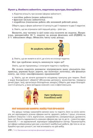 170 / § 17. Узагальнення: експертиза фінансової грамотності
Пункт 4. Особиста зайнятість, податкова культура, благодійність
1. Коротко опишіть три основні форми зайнятості:
• постійна робота (повна зайнятість);
• фриланс (вільна зайнятість);
• підробіток (тимчасова робота або неповний робочий день).
Оберіть одну з форм зайнятості й запишіть дві її переваги та два її недоліки.
2. Уявіть, що ви отримали свій перший дохід – 5000 грн.
Визначте, яку частину із цієї суми слід сплатити як податок. Н­
апри­
клад, використайте 18 % податку на доходи фізичних осіб (ПДФО) та
5 % військового збору. Обчисліть чисту суму доходу.
Як рахувати податки?
3. Уявіть, що ви живете в місті, де ніхто не сплачує податки.
Які три проблеми можуть виникнути через це?
Уявіть, що ви підприємець і сплачуєте податки з прибутку.
Як сплата податків допомагає підтримувати вашу діяльність (на-
приклад, держава будує дороги, що полегшує логістику, або фінансує
освіту, що готує кваліфікованих працівників)?
4. Уявіть, що ви хочете допомогти місцевому притулку для тварин. Який
з видів благодійності оберете? (Фінансова допомога, волонтерство, передача
речей (одяг, їжа), організація благодійних заходів.) Оберіть два види благодій-
ності й запишіть, у яких випадках кожний з них є ефективнішим.
Нумо придумаємо
благодійний захід!
МОЇ ФІНАНСОВІ НАМІРИ: МАЙБУТНЯ ПРОФЕСІЯ
На аркуші паперу намалюйте велике коло та поділіть його на вісім секто-
рів, які відповідають різним сферам життя: здоров’я, робота / гроші, оточення,
особисті стосунки / сім’я, відпочинок, саморозвиток, самореалізація, духовність
(мал. 54). Оцініть задоволеність кожною сферою від 1 до 10, де 10 – повністю задо-
волений, 1 – не задоволений, відповідно зафарбовуючи сектор. Проаналізуйте,
які сфери найважливіші для вас у контексті майбутньої роботи. До того ж не за-
бувайте про свої цінності, які теж впливають на цей вибір.
 