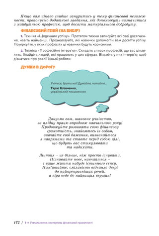 172 / § 17. Узагальнення: експертиза фінансової грамотності
Якщо вам цікаво глибше зануритись у тему фінансової незалеж-
ності, пропонуємо додаткові завдання, які допоможуть визначитися
з майбутньою професією, щоб досягти матеріального добробуту.
ФІНАНСОВИЙ ГЕНІЙ (НА ВИБІР)
1. Техніка «Щоденник успіху». Протягом тижня записуйте всі свої досягнен-
ня, навіть найменші. Проаналізуйте, які навички допомогли вам досягти успіху.
П­
оміркуйте, у яких професіях ці навички будуть корисними.
2. Техніка «Професійне інтерв’ю». Складіть список професій, що вас цікав-
лять. Знайдіть людей, які працюють у цих сферах. Візьміть у них інтерв’ю, щоб
дізнатися про реалії їхньої роботи.
ДУМКИ В ДОРОГУ
Учітеся, брати мої! Думайте, читайте...
Тарас Шевченко,
український письменник
Дякуємо вам, шановне учнівство,
за плідну працю впродовж навчального року!
Продовжуйте розвивати свою фінансову
грамотність, знайомтесь із собою,
вивчайте свої бажання, визначайтеся
з напрямами та ставте перед собою цілі,
що будуть вас стимулювати
та надихати.
Життя – це більше, ніж просто існувати.
Пізнавайте нове, навчайтеся –
і ваше життя набуде істинного сенсу.
Пам’ятайте: сміливість відчиняє двері
до найпрекрасніших речей,
а віра веде до найвищих вершин!
 