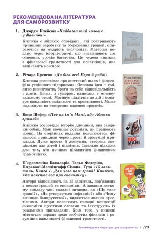 Рекомендована література для саморозвитку / 173
РЕКОМЕНДОВАНА ЛІТЕРАТУРА
ДЛЯ САМОРОЗВИТКУ
1. Джордж Клейсон «Найбагатший чоловік
у Вавилоні»
Книжка є збіркою оповідань, які розкривають
принципи заробітку та збереження грошей, спи-
раючись на мудрість тисячоліть. Матеріал по-
дано через історії-притчі, що висвітлюють сім
основних уроків багатства. Це чудова книжка
з фінансової грамотності для початківців, яка
зацікавить кожного.
2. Річард Бренсон «До біса все! Бери й роби!»
Книжка розповідає про життєвий шлях і філосо-
фію успішного підприємця. Основна ідея – смі-
ливо ризикувати, брати на себе відповідальність
і діяти. Легка, з гумором, написана в мотиву-
вальному стилі. Мотивує підлітків до дій і пока-
зує важливість сміливості та креативності. Може
надихнути на створення власних проєктів.
3. Бодо Шефер «Пес на ім’я Мані, або Абетка
грошей»
Книжка розповідає історію дівчинки, яка завдя-
ки собаці Мані починає розуміти, як працюють
гроші. На сторінках видання пояснюються фі-
нансові принципи через прості й зрозумілі при-
клади. Дуже проста й доступна, створена спе-
ціально для дітей і підлітків. Ідеально підхожа
для тих, хто починає цікавитися фінансовою
грамотністю.
4. П’єрдоменіко Бакаларіо, Тадья Федеріко,
Паравані-Меллінгофф Сімона, Ґуда «15 запи-
тань. Книга 1. Для чого нам гроші? Книжка,
яка пояснює все про економіку»
Автори відповідають на 15 запитань, пов’язаних
з темою грошей та економіки. А завдяки легко-
му викладу такі складні питання, як «Що таке
гроші?», «Як утворюється інфляція?» або «Чому
виникає банкрутство?», видаються значно прос­
тішими. Автори пояснюють складні концепції
економіки простими словами та ілюструють їх
реальними прикладами. Крім того, у книжці
містяться поради щодо особистих фінансів і ро-
зуміння важливості фінансової грамотності.
 