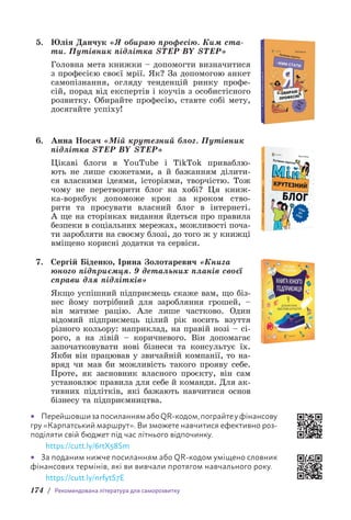 174 / Рекомендована література для саморозвитку
5. Юлія Данчук «Я обираю професію. Ким ста-
ти. Путівник підлітка STEP BY STEP»
Головна мета книжки – допомогти визначитися
з професією своєї мрії. Як? За допомогою анкет
самопізнання, огляду тенденцій ринку профе-
сій, порад від експертів і коучів з особистісного
розвитку. Обирайте професію, ставте собі мету,
досягайте успіху!
6. Анна Носач «Мій крутезний блог. Путівник
підлітка STEP BY STEP»
Цікаві блоги в YouTube і TikTok приваблю-
ють не лише сюжетами, а й бажанням ділити-
ся власними ідеями, історіями, творчістю. Тож
чому не перетворити блог на хобі? Ця книж-
ка-воркбук допоможе крок за кроком ство-
рити та просувати власний блог в інтернеті.
А ще на сторінках видання йдеться про правила
безпеки в соціальних мережах, можливості поча-
ти заробляти на своєму блозі, до того ж у книжці
вміщено корисні додатки та сервіси.
7. Сергій Біденко, Ірина Золотаревич «Книга
юного підприємця. 9 детальних планів своєї
справи для підлітків»
Якщо успішний підприємець скаже вам, що біз-
нес йому потрібний для заробляння грошей, –
він матиме рацію. Але лише частково. Один
відомий підприємець цілий рік носить взуття
різного кольору: наприклад, на правій нозі – сі-
рого, а на лівій – коричневого. Він допомагає
започатковувати нові бізнеси та консультує їх.
Якби він працював у звичайній компанії, то на-
вряд чи мав би можливість такого прояву себе.
Проте, як засновник власного проєкту, він сам
установлює правила для себе й команди. Для ак-
тивних підлітків, які бажають навчитися основ
бізнесу та підприємництва.
• ПерейшовшизапосиланнямабоQR-кодом,пограйтеуфінансову
гру «Карпатський маршрут». Ви зможете навчитися ефективно роз­
поділяти свій бюджет під час літнього відпочинку.
https://cutt.ly/6rtX58Sm
• За поданим нижче посиланням або QR-кодом уміщено словник
фінансових термінів, які ви вивчали протягом навчального року.
https://cutt.ly/nrfytS7E
 