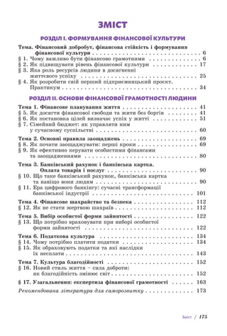 Зміст / 175
ЗМІСТ
РОЗДІЛ І. ФОРМУВАННЯ ФІНАНСОВОЇ КУЛЬТУРИ
Тема. 
Фінансовий добробут, фінансова стійкість і формування
фінансової культури . . . . . . . . . . . . . . . . . . . . . . . . . . . . . 6
§ 1. Чому важливо бути фінансово грамотними  . . . . . . . . . . . . . . . 6
§ 2. Як підвищувати рівень фінансової культури  . . . . . . . . . . . . . 17
§ 3. 
Яка роль ресурсів людини в досягненні
життєвого успіху  . . . . . . . . . . . . . . . . . . . . . . . . . . . . . . . . 25
§ 4. 
Як розробити свій перший підприємницький проєкт.
Практикум  . . . . . . . . . . . . . . . . . . . . . . . . . . . . . . . . . . . . 34
РОЗДІЛ ІІ. ОСНОВИ ФІНАНСОВОЇ ГРАМОТНОСТІ ЛЮДИНИ
Тема 1. Фінансове планування життя . . . . . . . . . . . . . . . . . . . . . 41
§ 5. Як досягти фінансової свободи та жити без боргів  . . . . . . . . . 41
§ 6. Як постановка цілей визначає успіх у житті  . . . . . . . . . . . . 51
§ 7. 
Сімейний бюджет: як управляти ним
у сучасному суспільстві . . . . . . . . . . . . . . . . . . . . . . . . . . . . 60
Тема 2. Основні правила заощаджень . . . . . . . . . . . . . . . . . . . . . 69
§ 8. Як почати заощаджувати: перші кроки . . . . . . . . . . . . . . . . . 69
§ 9. 
Як ефективно керувати особистими фінансами
та заощадженнями . . . . . . . . . . . . . . . . . . . . . . . . . . . . . . . 80
Тема 3. 
Банківський рахунок і банківська картка.
Оплата товарів і послуг . . . . . . . . . . . . . . . . . . . . . . . . . 90
§ 10. 
Що таке банківський рахунок, банківська картка
та навіщо вони людям . . . . . . . . . . . . . . . . . . . . . . . . . . . . 90
§ 11. 
Ера цифрового банкінгу: сучасні трансформації
банківської індустрії . . . . . . . . . . . . . . . . . . . . . . . . . . . . 101
Тема 4. Фінансове шахрайство та безпека . . . . . . . . . . . . . . . . . 112
§ 12. Як не стати жертвою шахраїв  . . . . . . . . . . . . . . . . . . . . . 112
Тема 5. Вибір особистої форми зайнятості . . . . . . . . . . . . . . . . . 122
§ 13. 
Що потрібно враховувати при виборі особистої
форми зайнятості  . . . . . . . . . . . . . . . . . . . . . . . . . . . . . . 122
Тема 6. Податкова культура  . . . . . . . . . . . . . . . . . . . . . . . . . . 134
§ 14. Чому потрібно платити податки . . . . . . . . . . . . . . . . . . . . 134
§ 15. 
Як обраховують податки та які наслідки
їх несплати  . . . . . . . . . . . . . . . . . . . . . . . . . . . . . . . . . . 143
Тема 7. Культура благодійності  . . . . . . . . . . . . . . . . . . . . . . . . 152
§ 16. 
Новий стиль життя – сила доброти:
як благодійність змінює світ  . . . . . . . . . . . . . . . . . . . . . . 152
§ 17. Узагальнення: експертиза фінансової грамотності  . . . . . . . 163
Рекомендована література для саморозвитку  . . . . . . . . . . . . . 173
 