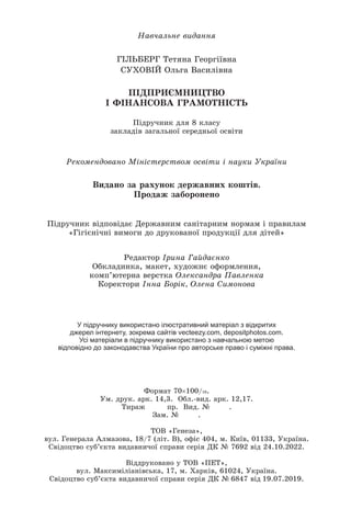 Навчальне видання
ГІЛЬБЕРГ Тетяна Георгіївна
СУХОВІЙ Ольга Василівна
ПІДПРИЄМНИЦТВО
І ФІНАНСОВА ГРАМОТНІСТЬ
Підручник для 8 класу
закладів загальної середньої освіти
Відповідальна за випуск Олена Камишанська
Редактор Ірина Гайдаєнко
Обкладинка, макет, художнє оформлення,
комп’ютерна верстка Олександра Павленка
Коректори Інна Борік, Олена Симонова
Рекомендовано Міністерством освіти і науки України
Формат 70×100/16.
Ум. друк. арк. 14,3. Обл.-вид. арк. 12,17.
Тираж 1305 пр. Вид. № 0082.
Зам. № 4879.
ТОВ «Генеза»,
вул. Генерала Алмазова, 18/7 (літ. В), офіс 404, м. Київ, 01133, Україна.
Свідоцтво суб’єкта видавничої справи серія ДК № 7692 від 24.10.2022.
Віддруковано у ТОВ «ПЕТ»,
вул. Максиміліанівська, 17, м. Харків, 61024, Україна.
Свідоцтво суб’єкта видавничої справи серія ДК № 6847 від 19.07.2019.
У підручнику використано ілюстративний матеріал з відкритих
джерел інтернету, зокрема сайтів vecteezy.com, depositphotos.com.
Усі матеріали в підручнику використано з навчальною метою
відповідно до законодавства України про авторське право і суміжні права.
Видано за рахунок державних коштів.
Продаж заборонено
Підручник відповідає Державним санітарним нормам і правилам
«Гігієнічні вимоги до друкованої продукції для дітей»
 
