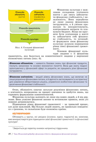 18 / Тема. Фінансовий добробут, фінансова стійкість і формування фінансової культури
Фінансова культура є важ-
ливою складовою успішного
життя і дає змогу забезпечи-
ти фінансову стабільність і не-
залежність. Вона передбачає
не лише знання фінансових
інструментів, а й уміння пра-
вильно їх використовувати,
контролювати витрати та пла-
нувати бюджет. Якщо ви праг-
нете бути успішними в житті
та забезпечити собі фінансо-
ву стабільність, то починай-
те формувати свою фінансову
культуру шляхом підвищення
рівня своєї фінансової грамот-
ності.
Основою фінансової куль-
тури людини є її фінансова
грамотність, яка базується на компетентності людини у вирішенні
економічних питань (мал. 4).
Фінансова обізнаність – наявність базових знань про фінансові продукти,
послуги, механізми та основні економічні поняття. Вона дає змогу людині
орієнтуватися у фінансовій сфері та розуміти, як працюють різні фінансові
інструменти.
Фінансова освіченість – вищий рівень фінансових знань, що включає не
лише розуміння фінансових питань, а й здатність застосовувати їх на практиці
для ухвалення обґрунтованих рішень, управління особистими фінансами та
досягнення фінансової стабільності.
Отже, обізнаність означає загальне розуміння фінансових питань,
а освіченість зосереджена на процесі навчання та здобуття знань, що
сприяють формуванню компетентностей.
Фінансова культура залежить не лише від самих людей, а й від дер-
жави. Вона ухвалює фінансові закони та встановлює правила, яких усі
повинні дотримуватися.
Підвищення рівня фінансової грамотності – це тривалий процес,
але дуже важливий. Що більше людей знають, як правильно поводити-
ся з грошима, то сильнішою буде економіка країни.
Обговорюємо
Обговоріть у групах, які ресурси (книжки, курси, подкасти) ви, можливо,
вже використовуєте для підвищення своєї фінансової грамотності та фінансової
культури1.
1 Зверніться до переліку книжок наприкінці підручника.
Фінансова грамотність
(основа)
Фінансова
обізнаність
(життя)
Фінансова
освіченість
(професійна
діяльність)
Фінансова культура
Мал. 4. Складові фінансової
культури
 