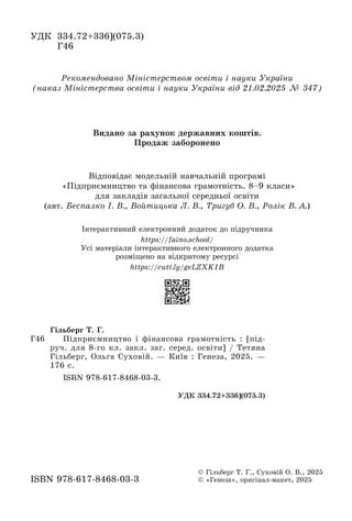 Відповідає модельній навчальній програмі
«Підприємництво та фінансова грамотність. 8–9 класи»
для закладів загальної середньої освіти
(авт. Беспалко І. В., Войтицька Л. В., Тригуб О. В., Ролік В. А.)
Рекомендовано Міністерством освіти і науки України
(наказ Міністерства освіти і науки України від 21.02.2025 № 347)
УДК 334.72+336](075.3)
Г46
ISBN 978-617-8468-03-3
© Гільберг Т. Г., Суховій О. В., 2025
© «Генеза», оригінал-макет, 2025
Г46
Гільберг Т. Г.
Підприємництво і фінансова грамотність : [під-
руч. для 8-го кл. закл. заг. серед. освіти] / Тетяна
Гільберг, Ольга Суховій. — Київ : Генеза, 2025. —
176 с.
ISBN 978-617-8468-03-3.
УДК 334.72+336](075.3)
Видано за рахунок державних коштів.
Продаж заборонено
Інтерактивний електронний додаток до підручника
https://faino.school/
Усі матеріали інтерактивного електронного додатка
розміщено на відкритому ресурсі
https://cutt.ly/geLZXK1B
 