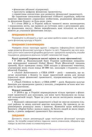 22 / Тема. Фінансовий добробут, фінансова стійкість і формування фінансової культури
• фінансово обізнані підприємці;
• просунута цифрова фінансова грамотність;
• сприятлива екосистема для розвитку фінансової грамотності.
Це сприятиме посиленню фінансової стійкості українців, набуттю
навичок ефективного управління особистими, родинними фінансами
та фінансами бізнесу за будь-яких умов.
З 1 січня 2024 р. в Україні набула чинності низка законодавчих
і підзаконних актів, що привело до суттєвих змін у регулюванні рин-
ку фінансових послуг. Зміни передбачають нові кількісні та якісні
вимоги до учасників фінансових послуг.
Працюємо в групі
Поміркуйте та обговоріть у групі, що може зробити кожен із вас, щоб поліп-
шити фінансову культуру в Україні.
Працюємо з інформацією
Наведемо кілька прикладів вдалих і невдалих інформаційних кампаній
щодо розвитку фінансової культури в Україні та світі. Подумайте, від чого зале-
жить успіх таких кампаній (розробка доступних і зрозумілих матеріалів, способи
поширення, урахування реальних потреб і можливостей тощо).
Вдалі кампанії (отримали високі оцінки за свою ефективність):
• У 2021 р. Національний банк України здійснював координа-
цію міжнародної кампанії Global Money Week (Всесвітній тиждень
грошей). Було проведено понад 1550 заходів із фінансової тематики,
учасниками яких стали понад 40 000 тис. школярів і студентів з усіх
областей України.
• «Junior Achievement» у США (1919 – досі) – кампанія, що за-
лучає волонтерів з бізнесу та надає практичний досвід для молоді
(проєкти) щодо фінансової грамотності, підприємництва, кар’єрного
планування.
• «Teach Children to Save» у США (1997 – досі). Кампанія залучає
банкірів для проведення уроків у школах, утворюючи зв’язок між тео­
рією та практикою.
Невдалі кампанії:
• У 2010-х рр. в Україні впроваджували кілька програм з фінан-
сової грамотності для школярів, але вони часто базувалися на склад-
ній економічній теорії. Через це учні не могли застосувати знання на
практиці.
• Кампанії з фінансової грамотності в Індії не змогли охопити сіль-
ські райони та менш освічені верстви населення. Це призвело до не-
рівномірного розподілу знань і навичок. Кампанія щодо мобільного
банкінгу «Digital India» зазнала краху, бо багато людей не мали смарт-
фонів, а рівень цифрової грамотності був низьким.
Завдання
Доповніть список рекомендацій щодо поліпшення фінансової культури
країни. За потреби скористайтеся поданим нижче словничком, обираючи від-
повідні за змістом слова та словосполучення.
 