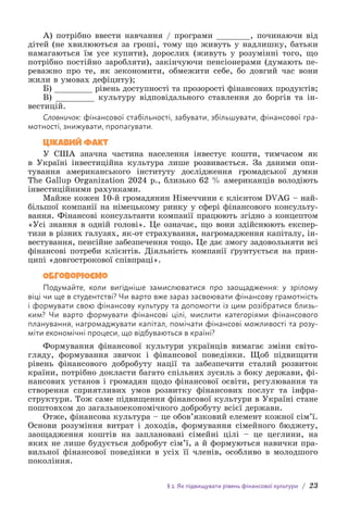 § 2. Як підвищувати рівень фінансової культури / 23
А) потрібно ввести навчання / програми _______, починаючи від
дітей (не хвилюються за гроші, тому що живуть у надлишку, батьки
намагаються їм усе купити), дорослих (живуть у розумінні того, що
потрібно постійно заробляти), закінчуючи пенсіонерами (думають пе-
реважно про те, як зекономити, обмежити себе, бо довгий час вони
жили в умовах дефіциту);
Б) ________ рівень доступності та прозорості фінансових продуктів;
В) ________ культуру відповідального ставлення до боргів та ін-
вестицій.
Словничок: фінансової стабільності, забувати, збільшувати, фінансової гра-
мотності, знижувати, пропагувати.
Цікавий факт
У США значна частина населення інвестує кошти, тимчасом як
в Україні інвестиційна культура лише розвивається. За даними опи-
тування американського інституту дослідження громадської думки
The Gallup Organization 2024 р., близько 62 % американців володіють
і­
нвестиційними рахунками.
Майже кожен 10-й громадянин Німеччини є клієнтом DVAG – най-
більшої компанії на німецькому ринку у сфері фінансового консульту-
вання. Фінансові консультанти компанії працюють згідно з концептом
«Усі знання в одній голові». Це означає, що вони здійснюють експер-
тизи в різних галузях, як-от страхування, нагромадження капіталу, ін-
вестування, пенсійне забезпечення тощо. Це дає змогу задовольняти всі
фінансові потреби клієнтів. Діяльність компанії ґрунтується на прин-
ципі «довгострокової співпраці».
Обговорюємо
Подумайте, коли вигідніше замислюватися про заощадження: у зрілому
віці чи ще в студентстві? Чи варто вже зараз засвоювати фінансову грамотність
і формувати свою фінансову культуру та допомогти із цим розібратися близь-
ким? Чи варто формувати фінансові цілі, мислити категоріями фінансового
планування, нагромаджувати капітал, помічати фінансові можливості та розу-
міти економічні процеси, що відбуваються в країні?
Формування фінансової культури українців вимагає зміни світо-
гляду, формування звичок і фінансової поведінки. Щоб підвищити
рівень фінансового добробуту нації та забезпечити сталий розвиток
країни, потрібно докласти багато спільних зусиль з боку держави, фі-
нансових установ і громадян щодо фінансової освіти, регулювання та
створення сприятливих умов розвитку фінансових послуг та інфра-
структури. Тож саме підвищення фінансової культури в Україні стане
поштовхом до загальноекономічного добробуту всієї держави.
Отже, фінансова культура – це обов’язковий елемент кожної сім’ї.
Основи розуміння витрат і доходів, формування сімейного бюджету,
заощадження коштів на заплановані сімейні цілі – це цеглини, на
яких не лише будується добробут сім’ї, а й формуються навички пра-
вильної фінансової поведінки в усіх її членів, особливо в молодшого
покоління.
 