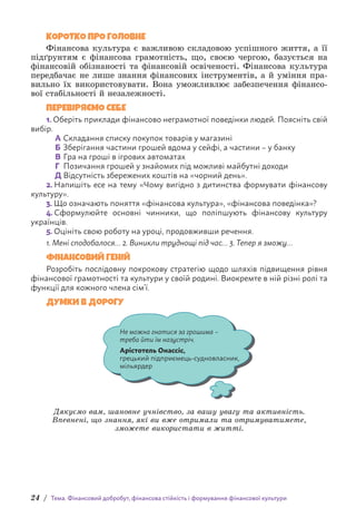 24 / Тема. Фінансовий добробут, фінансова стійкість і формування фінансової культури
КОРОТКО ПРО ГОЛОВНЕ
Фінансова культура є важливою складовою успішного життя, а її
підґрунтям є фінансова грамотність, що, своєю чергою, базується на
фінансовій обізнаності та фінансовій освіченості. Фінансова культура
передбачає не лише знання фінансових інструментів, а й уміння пра-
вильно їх використовувати. Вона уможливлює забезпечення фінансо-
вої стабільності й незалежності.
ПЕРЕВІРЯЄМО СЕБЕ
1. Оберіть приклади фінансово неграмотної поведінки людей. Поясніть свій
вибір.
А Складання списку покупок товарів у магазині
Б Зберігання частини грошей вдома у сейфі, а частини – у банку
В Гра на гроші в ігрових автоматах
Г Позичання грошей у знайомих під можливі майбутні доходи
Д Відсутність збережених коштів на «чорний день».
2. Напишіть есе на тему «Чому вигідно з дитинства формувати фінансову
культуру».
3. Що означають поняття «фінансова культура», «фінансова поведінка»?
4. Сформулюйте основні чинники, що поліпшують фінансову культуру
українців.
5. Оцініть свою роботу на уроці, продовживши речення.
1. Мені сподобалося… 2. Виникли труднощі під час… 3. Тепер я зможу…
ФІНАНСОВИЙ ГЕНІЙ
Розробіть послідовну покрокову стратегію щодо шляхів підвищення рівня
фінансової грамотності та культури у своїй родині. Виокремте в ній різні ролі та
функції для кожного члена сім’ї.
Думки в дорогу
Не можна гнатися за грошима–
треба йти їм назустріч.
Арістотель Онассіс,
грецький підприємець-судновласник,
мільярдер
Дякуємо вам, шановне учнівство, за вашу увагу та активність.
Впевнені, що знання, які ви вже отримали та отримуватимете,
зможете використати в житті.
 