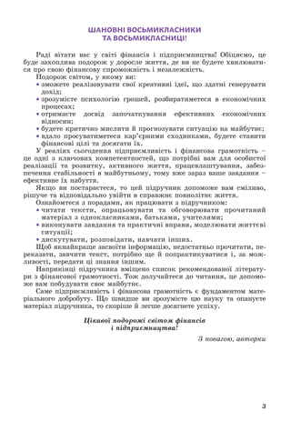 3
ШАНОВНІ ВОСЬМИКЛАСНИКИ
ТА ВОСЬМИКЛАСНИЦІ!
Раді вітати вас у світі фінансів і підприємництва! Обіцяємо, це
буде захоплива подорож у доросле життя, де ви не будете хвилювати-
ся про свою фінансову спроможність і незалежність.
Подорож світом, у якому ви:
• зможете реалізовувати свої креативні ідеї, що здатні генерувати
дохід;
• зрозумієте психологію грошей, розбиратиметеся в економічних
процесах;
• отримаєте досвід започаткування ефективних економічних
відносин;
• будете критично мислити й прогнозувати ситуацію на майбутнє;
• вдало просуватиметеся кар’єрними сходинками, будете ставити
фінансові цілі та досягати їх.
У реаліях сьогодення підприємливість і фінансова грамотність –
це одні з ключових компетентностей, що потрібні вам для особистої
реалізації та розвитку, активного життя, працевлаштування, забез-
печення стабільності в майбутньому, тому вже зараз ваше завдання –
ефективне їх набуття.
Якщо ви постараєтеся, то цей підручник допоможе вам сміливо,
рішуче та відповідально увійти в справжнє повнолітнє життя.
Ознайомтеся з порадами, як працювати з підручником:
• читати тексти, опрацьовувати та обговорювати прочитаний
матеріал з однокласниками, батьками, учителями;
• виконувати завдання та практичні вправи, моделювати життєві
ситуації;
• дискутувати, розповідати, навчати інших.
Щоб якнайкраще засвоїти інформацію, недостатньо прочитати, пе-
реказати, завчити текст, потрібно ще й попрактикуватися і, за мож-
ливості, передати ці знання іншим.
Наприкінці підручника вміщено список рекомендованої літерату-
ри з фінансової грамотності. Тож долучайтеся до читання, це допомо-
же вам побудувати своє майбутнє.
Саме підприємливість і фінансова грамотність є фундаментом мате-
ріального добробуту. Що швидше ви зрозумієте цю науку та опануєте
матеріал підручника, то скоріше й легше досягнете успіху.
Цікавої подорожі світом фінансів
і підприємництва!
З повагою, авторки
 