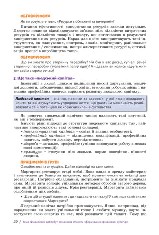 30 / Тема. Фінансовий добробут, фінансова стійкість і формування фінансової культури
Обговорюємо
Як ви розумієте тезис «Ресурси є обмежені та вичерпні»?
Питання ефективності використання ресурсів завжди актуальне.
Людство повинно відслідковувати зв’язок між кількістю витрачених
ресурсів та кількістю товарів і послуг, що виготовлено в результаті
використання цих ресурсів. Наразі для цього використовують такі ін-
струменти, як планування, контроль, аналіз, моніторинг, раціональне
використання / споживання, пошук альтернативних ресурсів, оптимі-
зація процесів виробництва тощо.
Обговорюємо
Що ви знаєте про вторинну переробку? Чи був у вас досвід купівлі речей
вторинної переробки (туалетний папір, одяг)? Чи давали ви колись «друге жит-
тя» своїм старим речам?
3. Що таке «людський капітал»
Інвестиції в людей шляхом поліпшення якості харчування, медич-
ної допомоги, забезпечення якісної освіти, створення робочих місць і на­
вчання професійних навичок сприяють розвитку людського капіталу.
Людський капітал – знання, навички та здоров’я, у які люди вкладають
кошти та які акумулюють упродовж життя, що дають їм можливість реалі­
зовувати свій потенціал як корисних членів суспільства.
До поняття «людський капітал» також належать такі категорії,
як вік і темперамент.
Існують різні підходи до структури людського капіталу. Так, най-
частіше виокремлюють такі основні складові:
• інтелектуальний капітал – освіта й знання особистості;
• 
професійний капітал – підвищення кваліфікації, професійних
навичок, набуття досвіду, перепідготовка;
• 
здоров’я – загальне, професійне (уміння виконувати роботу в межах
своєї компетенції);
• 
культура – стосунки між людьми, норми поведінки, цінності
людини.
Працюємо в групі
Ознайомтеся із ситуацією. Дайте відповіді на запитання.
Маргарита реставрує старі меблі. Вона взяла в оренду майстерню
і звернулася до банку за кредитом, щоб купити столи та стільці для
реставрації. Потрібне обладнання, інструменти та хімікати придбала
сама. Маргарита володіє унікальним методом обробки старого дерева,
про який їй розповів дідусь. Крім реставрації, Маргарита займається
оздобленням цих меблів.
• Що в цій ситуації належить до людського капіталу? Якими ще капіталами
скористалася Маргарита?
Людський капітал потрібно примножувати. Якщо, наприклад, від
народження ви маєте унікальний голос і любите музику, варто ін-
вестувати свою енергію та час, щоб розвивати цей талант. Тому що
 
