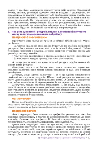 § 3. Яка роль ресурсів людини в досягненні життєвого успіху / 31
надалі у вас буде можливість конвертувати свій капітал. Отриманий
досвід, знання, розвинуті здібності можна продати / реалізувати, от-
римавши за це грошову винагороду або знайшовши нових друзів, роз-
ширивши коло знайомих. Капітал потрібно берегти, бо будь-який ка-
пітал скінченний. Це твердження стосується як людського капіталу,
так і фінансового, матеріального. Коли ми усвідомлюємо, що наш ка-
пітал скінченний, ми ретельніше обираємо цілі й способи його вико-
ристання. Будь-які інвестиції повинні себе виправдовувати.
4. Яка роль цінностей і ресурсів людини в досягненні життєвого
успіху та загальнодержавного добробуту
Працюємо з інформацією
Прочитайте слова колишньої прем’єр-міністерки Великої Британії Марга-
рет Тетчер.
«Багатство країни не обов’язково будується на власних природних
ресурсах, його можна досягти навіть за їх повної відсутності. Найго-
ловнішим ресурсом є людина. Державі потрібно створити основу для
розквіту таланту людей».
• Чому авторка висловлювання вважає, що людські ресурси найголовніші?
За можливості наведіть приклад із власних спостережень.
А тепер розгляньмо, як саме людські ресурси відрізняються від
інших видів ресурсів.
По-перше, люди є особистостями, ними складніше управляти,
оскільки зазвичай вони мають власні установки й цілі, які прагнуть
реалізувати.
По-друге, люди здатні навчатися, і це є ще однією специфічною
особливістю людських ресурсів. Жодні інші ресурси не можуть самі
стати досконалішими та функціональнішими. А людина, працюючи
над своїми недоліками й перетворюючи їх на переваги, може.
По-третє, людям властива емоційність. І, на жаль, під впливом
емоцій люди не завжди в змозі раціонально проаналізувати ситуацію,
щоб ухвалити правильне рішення. Водночас емоційність дуже важли-
ва в підвищенні ефективності та мотивації, у налагодженні міжособи-
стісних стосунків у колективі.
Обговорюємо
Які ще особливості людських ресурсів ви можете назвати? Що ви можете
сказати про такий ресурс, як цінності людини? Як ви вважаєте, що це таке та як
цінності впливають на формування фінансового добробуту?
Працюємо в групі
Яна – перукарка. Вона намагається професійно розвиватися, постійно
підвищує кваліфікацію, з увагою та доброзичливістю ставиться до своїх
клієнтів, обожнює свою професію. Її цінності – працьовитість, чесність,
доброзичливість, старанність, порядність, відповідальність.
Ірина теж перукарка, вона чотири місяці тому закінчила курси
перукарського мистецтва та вже працює. Ірина не любить свою роботу,
для неї це лише засіб швидко заробити гроші, якнайбільше осіб об-
слугувати, особливо не звертаючи уваги на потреби клієнтів та якість
послуг. До того ж вона не утримує в належному стані свій робочий
 