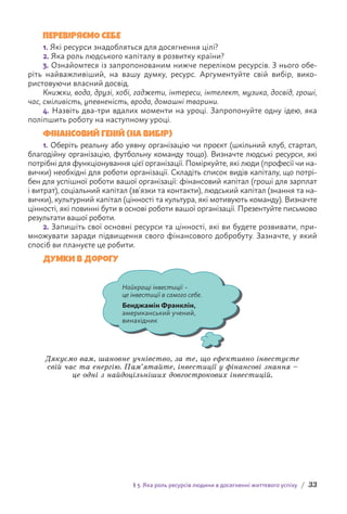 § 3. Яка роль ресурсів людини в досягненні життєвого успіху / 33
ПЕРЕВІРЯЄМО СЕБЕ
1. 
Які ресурси знадобляться для досягнення цілі?
2. 
Яка роль людського капіталу в розвитку країни?
3. Ознайомтеся із запропонованим нижче переліком ресурсів. З нього обе-
ріть найважливіший, на вашу думку, ресурс. Аргументуйте свій вибір, вико-
ристовуючи власний досвід.
Книжки, вода, друзі, хобі, гаджети, інтереси, інтелект, музика, досвід, гроші,
час, сміливість, упевненість, врода, домашні тварини.
4. Назвіть два-три вдалих моменти на уроці. Запропонуйте одну ідею, яка
поліпшить роботу на наступному уроці.
ФІНАНСОВИЙ ГЕНІЙ (НА ВИБІР)
1. Оберіть реальну або уявну організацію чи проєкт (шкільний клуб, стартап,
благодійну організацію, футбольну команду тощо). Визначте людські ресурси, які
потрібні для функціонування цієї організації. Поміркуйте, які люди (професії чи на-
вички) необхідні для роботи організації. Складіть список видів капіталу, що потрі-
бен для успішної роботи вашої організації: фінансовий капітал (гроші для зарплат
і витрат), соціальний капітал (зв’язки та контакти), людський капітал (знання та на-
вички), культурний капітал (цінності та культура, які мотивують команду). Визначте
цінності, які повинні бути в основі роботи вашої організації. Презентуйте письмово
результати вашої роботи.
2. Запишіть свої основні ресурси та цінності, які ви будете розвивати, при-
множувати заради підвищення свого фінансового добробуту. Зазначте, у який
спосіб ви плануєте це робити.
Думки в дорогу
Найкращі інвестиції–
це інвестиції всамого себе.
Бенджамін Франклін,
американський учений,
винахідник
Дякуємо вам, шановне учнівство, за те, що ефективно інвестуєте
свій час та енергію. Пам’ятайте, інвестиції у фінансові знання –
це одні з найдоцільніших довгострокових інвестицій.
 