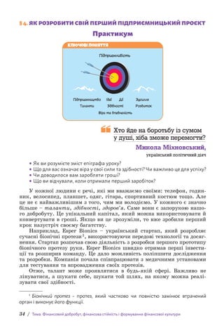 34 / Тема. Фінансовий добробут, фінансова стійкість і формування фінансової культури
§ 4. ЯК РОЗРОБИТИ СВІЙ ПЕРШИЙ ПІДПРИЄМНИЦЬКИЙ ПРОЄКТ
Практикум
Підприємливість
Підприємництво Ідеї
Віра та впевненість
Дії Зусилля
Розвиток
Здібності
Таланти
Ключові поняття
 
Хто йде на боротьбу із сумом
у душі, хіба зможе перемогти?
Микола Міхновський,
український політичний діяч
• Як ви розумієте зміст епіграфа уроку?
• Що для вас означає віра у свої сили та здібності? Чи важливо це для успіху?
• Чи доводилося вам заробляти гроші?
• Що ви відчували, коли отримали перший заробіток?
У кожної людини є речі, які ми вважаємо своїми: телефон, годин-
ник, велосипед, планшет, одяг, гітара, спортивний костюм тощо. Але
це не є найважливішим з того, чим ми володіємо. У кожного є значно
більше – таланти, здібності, здоров’я. Саме вони є запорукою нашо-
го добробуту. Це унікальний капітал, який можна використовувати й
конвертувати в гроші. Якщо ви це зрозуміли, то вже зробили перший
крок назустріч своєму багатству.
Наприклад, Esper Bionics – український стартап, який розробляє
сучасні біонічні протези1, використовуючи передові технології та досяг-
нення. Стартап розпочав свою діяльність з розробки першого прототипу
біонічного протезу руки. Esper Bionics швидко отримав перші інвести-
ції та розширив команду. Це дало можливість поліпшити дослідження
та розробки. Компанія почала співпрацювати з медичними установами
для тестування та впровадження своїх протезів.
Отже, талант може проявлятися в будь-якій сфері. Важливо не
лінуватися, а шукати себе, шукати той шлях, на якому можна реалі-
зувати свої здібності.
1 Біонічний протез – протез, який частково чи повністю замінює втрачений
о­
рган і виконує його функції.
 
