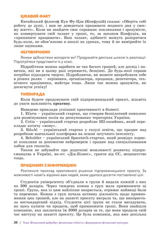 36 / Тема. Фінансовий добробут, фінансова стійкість і формування фінансової культури
Цікавий факт
Китайський філософ Кун Фу-Цзи (Конфуцій) сказав: «Оберіть собі
роботу до душі, і вам не доведеться працювати жодного дня у своє-
му житті». Коли ви знайдете своє справжнє покликання і зрозумієте,
як конвертувати свій талант у гроші, то, за законом Конфуція, ви
«припините працювати». Ваш талант, здібності можуть розкритися
будь-коли, не обов’язково в школі на уроках, тому й не вимірюйте їх
лише оцінками.
Обговорюємо
Якими здібностями володієте ви? Продумайте декілька шляхів їх реалізації.
Підготуйтеся представити їх у класі.
Підробітком можна заробити не так багато грошей, але досвід і на-
вички, які ви в цьому разі отримаєте, безцінні. До будь-якої справи
потрібно підходити творчо. Підробляючи, ви можете випробувати себе
в різних ролях – керівника, організатора, продавця, репетитора, тех-
нічного працівника, майстра тощо. Лише так можна зрозуміти, як
досягнути успіху!
ТОППОРАДА
Коли будете продумувати свій підприємницький проєкт, візьміть
до уваги важливість креативу.
Наведемо приклади успішної креативності в бізнесі:
1. Efarm – український стартап, що створив безпілотний комплекс
для розмінування полів на деокупованих територіях України.
2. Cotia – український стартап розробляє ШІ-ошийник, який пере-
кладає котячу «мову».
3. EduAl – український стартап у галузі освіти, що працює над
розробкою навчальної платформи на основі штучного інтелекту.
4. Beholder – український Spacetech-стартап, який розвідує корис-
ні копалини за допомогою нейромереж і працює над спеціалізованим
хабом для геологів.
Також не забувайте про додаткові можливості розвитку підпри-
ємництва в Україні, як-от: «Дія.Бізнес», гранти від ЄС, меценатство
тощо.
Працюємо з інформацією
Розгляньте приклад креативного рішення підприємницького проєкту. За
можливості назвіть відомих вам людей, яким удалося досягти поставленої цілі.
Студентів університету об’єднали в групи й видали кожній з них
по 300 доларів. Через тиждень кожна з груп мала примножити ці
гроші. Група, яка із цим найліпше впорається, отримає найвищі бали
та переможе. Кожна з груп почала активну діяльність щодо примно-
ження цих грошей, але на захисті проєкту виграла та, що використа-
ла нестандартний підхід. Студенти цієї групи не стали вигадувати,
як щось купити чи продати, щоб примножити гроші. Вони знай­
шли
компанію, яка заплатила їм 3000 доларів за те, що вони продали свій
час виступу на захисті проєкту. Це була компанія, яка вже декілька
 